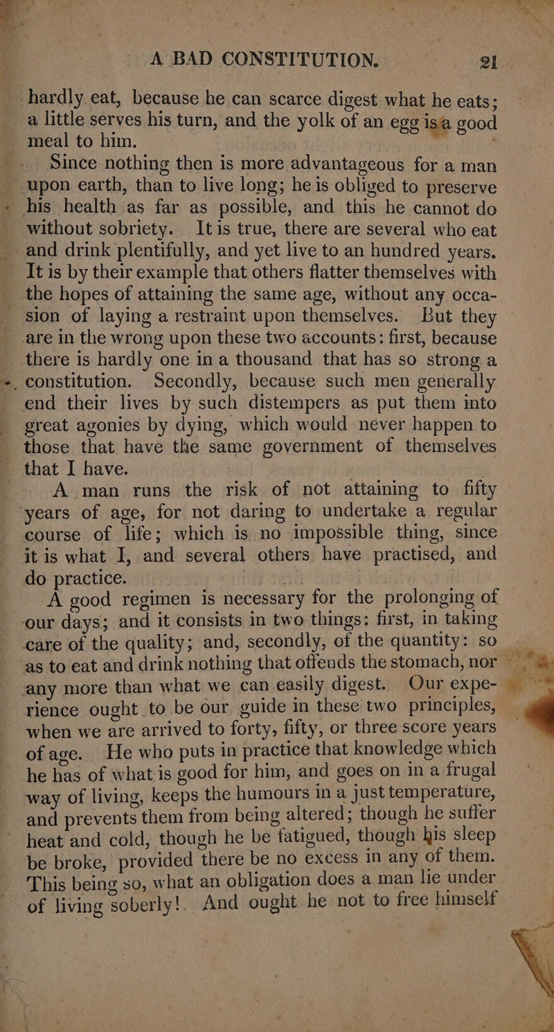 hardly eat, because he can scarce digest what he eats; a little serves his turn, and the yolk of an egg isa good ~ meal to him. | _. Since nothing then is more advantageous for a man _ upon earth, than to live long; he is obliged to preserve his health as far as possible, and this he cannot do without sobriety. Itis true, there are several who eat and drink plentifully, and yet live to an hundred years. _ Itis by their example that others flatter themselves with __ the hopes of attaining the same age, without any occa- are in the wrong upon these two accounts: first, because there is hardly one in a thousand that has so strong a end their lives by such distempers as put them into great agonies by dying, which would never happen to those that have the same government of themselves that I have. A man runs the risk of not attaining to fifty years of age, for not daring to undertake a regular course of life; which is. no impossible thing, since it is what I, and several others have practised, and do practice. nie sean ar. A good regimen is necessary for the prolonging of our days; and it consists in two things: first, in taking rience ought to be our guide in these two principles, when we are arrived to forty, fifty, or three score years ofage. He who puts in practice that knowledge which he has of what is good for him, and goes on in a frugal way of living, keeps the humours in a just temperature, and prevents them from being altered; though he suffer heat and cold, though he be fatigued, though his sleep be broke, provided there be no excess in any of them. This being so, what an obligation does a man lie under of living soberly!.. And ought he not to free himself