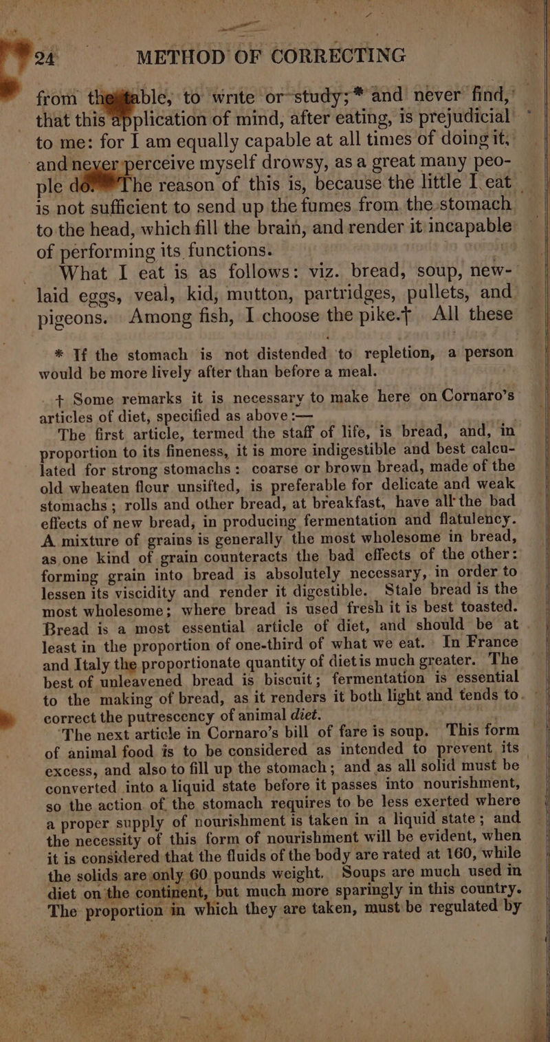 en &lt;4 ee - METHOD OF CORRECTING to me: for I am equally capable at all times of doing it, and neyer perceive myself drowsy, as a great many peo- is not sufficient to send up the fumes from, the stomach. to the head, which fill the brain, and render it: incapable of performing its functions. | | What I eat is as follows: viz. bread, soup, new- laid eggs, veal, kid, mutton, partridges, pullets, and pigeons. Among fish, I choose the pike.t All these * Tf the stomach is not distended to repletion, a person would be more lively after than before a meal. _+ Some remarks it is necessary to make here on Cornaro’s articles of diet, specified as above :— oe The first article, termed the staff of life, is bread, and, in proportion to its fineness, it is more indigestible and best calcu- lated for strong stomachs: coarse or brown bread, made of the old wheaten flour unsifted, is preferable for delicate and weak stomachs ; rolls and other bread, at breakfast, have all the bad effects of new bread, in producing fermentation and flatulency. A mixture of grains is generally the most wholesome in bread, as one kind of grain counteracts the bad effects of the other: forming grain into bread is absolutely necessary, in order to lessen its viscidity and render it digestible. Stale bread is the most wholesome; where bread is used fresh it is best toasted. least in the proportion of one-third of what we eat. In France and Italy the proportionate quantity of dietis much greater. The best of unleavened bread is biscuit; fermentation is essential to the making of bread, as it renders it both light and tends to. correct the putrescency of animal diet. | ‘The next article in Cornaro’s bill of fare is soup. This form of animal food is to be considered as intended to prevent its excess, and also to fill up the stomach ; and as all solid must be converted into a liquid state before it passes into nourishment, so the action. of the stomach requires to be less exerted where a proper supply of nourishment is taken in a liquid state; and the necessity of this form of nourishment will be evident, when it is considered that the fluids of the body are rated at 160, while the solids are only G0 pounds weight. Soups are much used in diet onthe continent, but much more sparingly in this country. The proportion in which they are taken, must be regulated by ————— — a