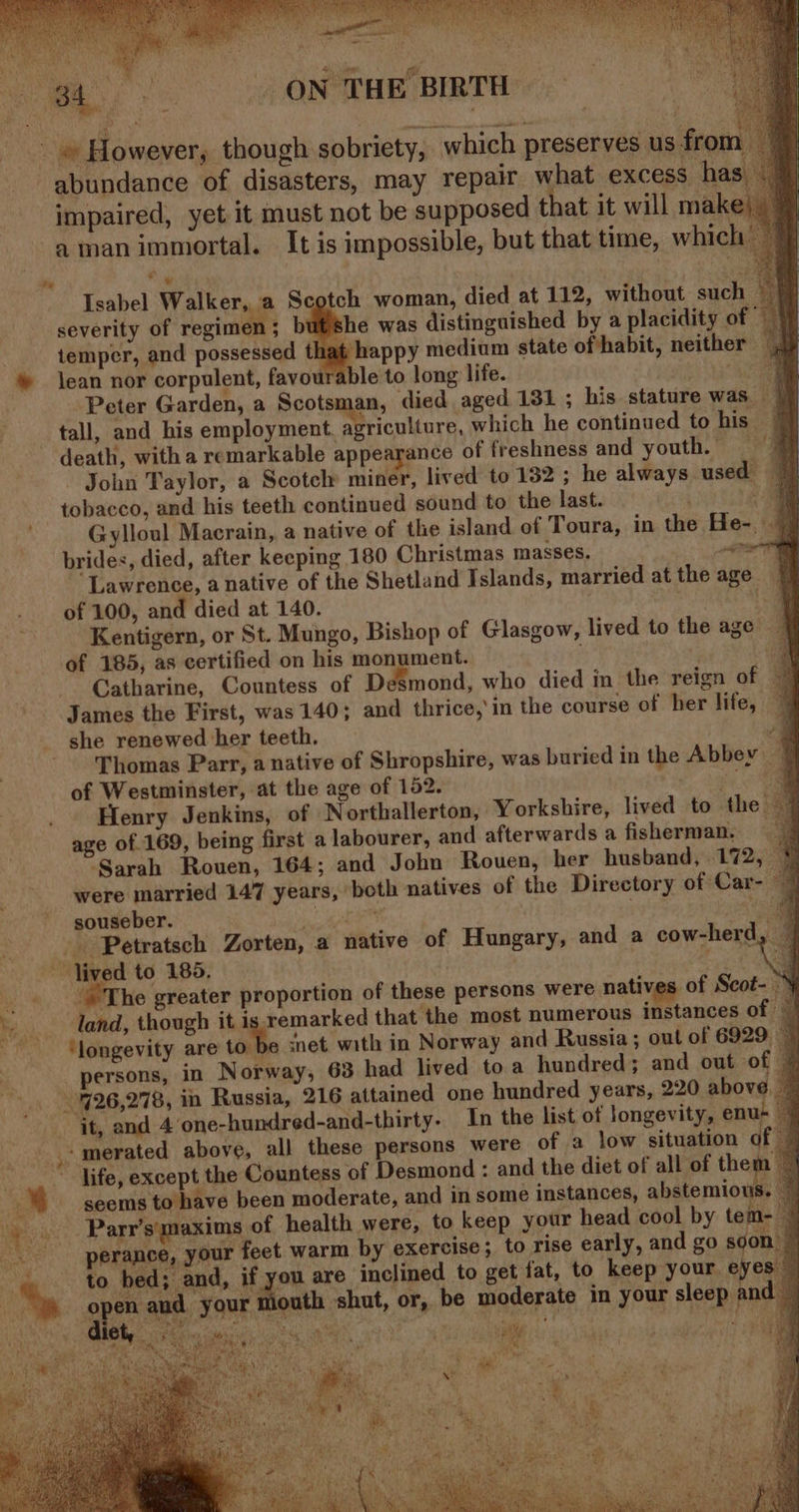 * * ‘~ a ee ee Ws! we x °° R KY 1. RAN Tobh Snail 3 ay Ys Seda AL ret ag cre i, sibs aa o LOPS Ie RPO MELO oy 2) Pann Mid nal nc te haM : aa . P RS 6 i ON TH Isabel Walker, a Scotch woman, died at 112, without such a severity of regimen ; but'she was distinguished by a placidity of | temper, and possessed that happy medium state of habit, neither ble to long life. 2 lean nor corpulent, favor De Peter Garden, a Scotsman, died aged 131 ; his stature was a. y death, with a remarkable appearance of freshness and youthe - John Taylor, a Scotch miner, lived to 132 ; he always used 7] tobacco, and his teeth continued sound to the last. i Gvlloul Macrain, a native of the island of Toura, in the He- 7 brides, died, after keeping 180 Christmas masses. a Lawrence, a native of the Shetland Islands, married atthe age | of 100, and died at 140. 1 Kentigern, or St. Mungo, Bishop of Glasgow, lived to the age | of 185, as certified on his monument. ‘a ~~ Catharine, Countess of Desmond, who died in the reign of © James the First, was 140; and thrice,’ in the course of her life, — she renewed her teeth. | . Thomas Parr, a native of Shropshire, was buried in the Abbey 7 of Westminster, at the age of 152. oo a Henry Jenkins, of Northallerton, Yorkshire, lived to the — age of 169, being first a labourer, and afterwards a fisherman, ‘Sarah Rouen, 164; and John Rouen, her husband, 172, © were married 147 years, both natives of the Directory of Car- | souseber. OF da ca aa The greater proportion of these persons were natives of Scot- ~ land, though it is remarked that the most numerous instances of ‘longevity are tothe cnet. with in Norway and Russia; out of 6929 © ersons, in Norway, 63 had lived to a hundred; and out of © it, and 4 one-hundred-and-thirty. In the list of longevity, enu- — -merated above, all these persons were of a low situation ¢ ‘seems to have been moderate, and in some instances, stiermioal Parr’s'maxims of health were, to keep your head cool by tem-— perance, your feet warm by exercise; to rise early, and go son — to bed; and, if you are inclined to get fat, to keep your. eyes ~ ? your mouth shut, or, be moderate in your sleep and — etl