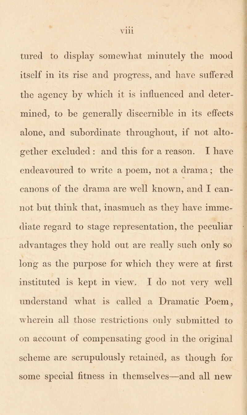 Vlll turecl to display somewhat minutely the mood itself in its rise and progress, and have suffered the agency by which it is influenced and deter- mined, to be generally discernible in its effects alone, and subordinate throughout, if not alto- gether excluded : and this for a reason. I have endeavoured to write a poem, not a drama; the canons of the drama are well known, and I can- not but think that, inasmuch as they have imme- diate regard to stage representation, the peculiar advantages they hold out are really such only so long as the purpose for which they were at first instituted is kept in view. I do not very well understand what is called a Dramatic Poem, wherein all those restrictions only submitted to on account of compensating good in the original scheme are scrupulously retained, as though for some special fitness in themselves—and all new