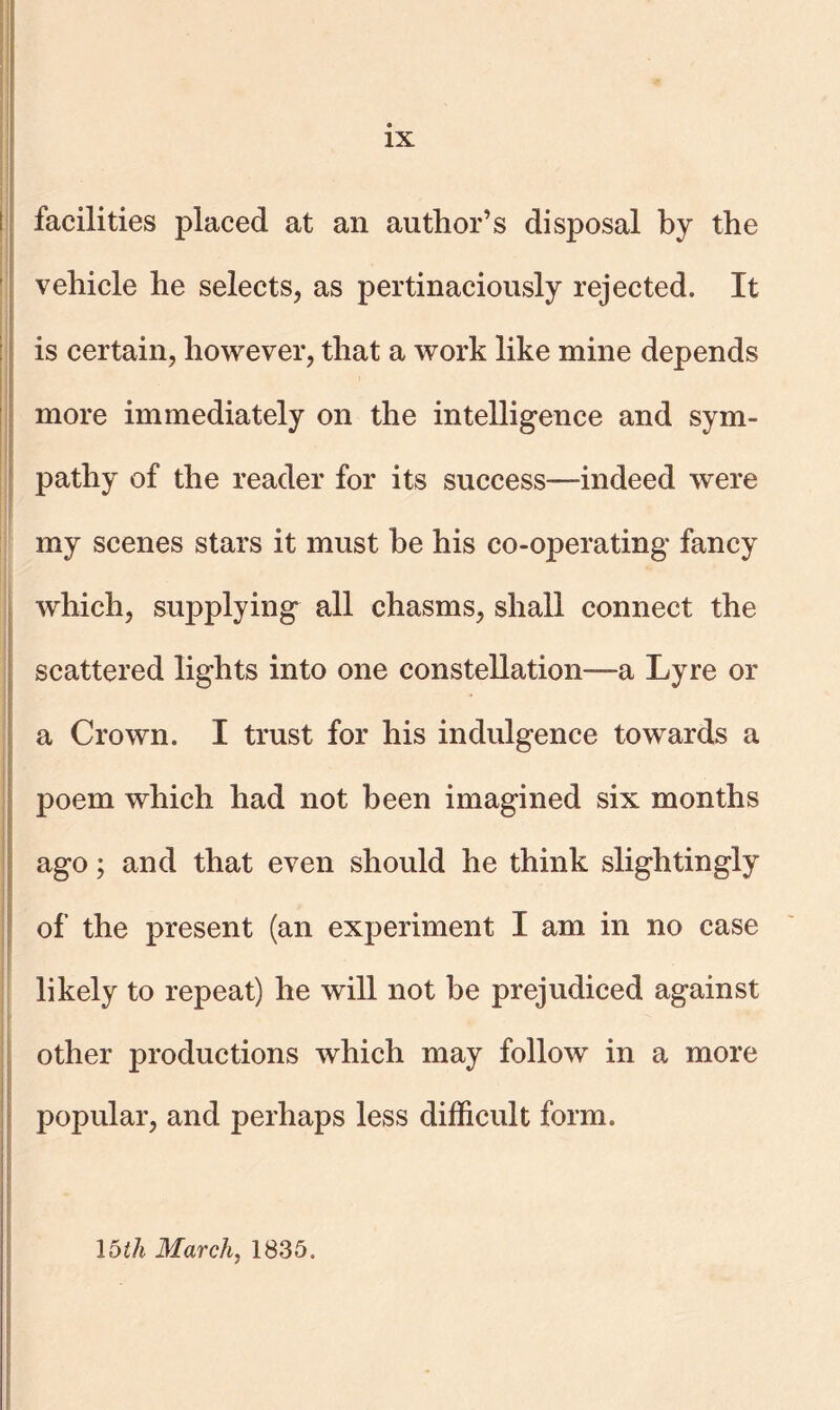 IX facilities placed at an author’s disposal by the vehicle he selects, as pertinaciously rejected. It is certain, however, that a work like mine depends more immediately on the intelligence and sym- pathy of the reader for its success—indeed were my scenes stars it must he his co-operating fancy which, supplying all chasms, shall connect the scattered lights into one constellation—a Lyre or a Crown. I trust for his indulgence towards a poem which had not been imagined six months ago; and that even should he think slightingly of the present (an experiment I am in no case likely to repeat) he will not be prejudiced against other productions which may follow in a more popular, and perhaps less difficult form. 15th March, 1835.