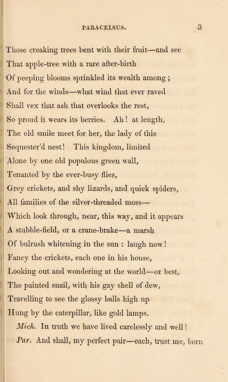 Those creaking trees bent with their fruit—and see That apple-tree with a rare after-birth Of peeping blooms sprinkled its wealth among ; And for the winds—what wind that ever raved - Shall vex that ash that overlooks the rest. So proud it wears its berries. Ah ! at length. The old smile meet for her, the lady of this Sequester’d nest S This kingdom, limited Alone by one old populous green wall. Tenanted by the ever-busy flies. Grey crickets, and shy lizards, and quick spiders. All families of the silver-threaded moss— Which look through, near, this way, and it appears A stubble-field, or a crane-brake—a marsh . Of bulrush whitening in the sun : laugh now ! Fancy the crickets, each one in his house. Looking out and wondering at the world—or best. The painted snail, with his gay shell of dew, ! Travelling to see the glossy balls high up Hung by the caterpillar, like gold lamps. Mich. In truth we have lived carelessly and well! Par. And shall, my perfect pair—each, trust me, bom