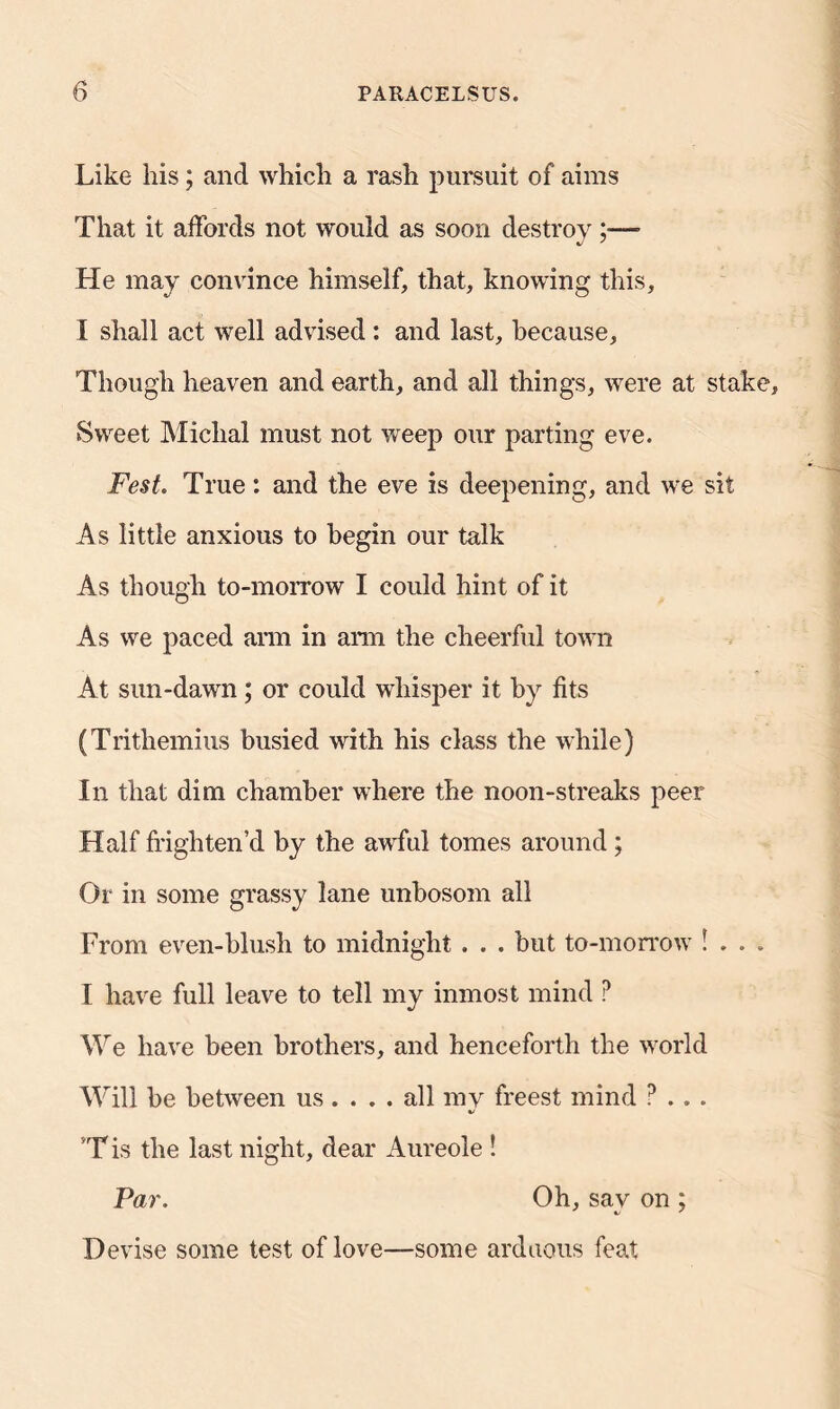 Like his; and which a rash pursuit of aims That it affords not would as soon destroy ;— He may convince himself, that, knowing this, I shall act well advised : and last, because. Though heaven and earth, and all things, were at stake. Sweet Michal must not weep our parting eve. Fest. True: and the eve is deepening, and we sit As little anxious to begin our talk As though to-morrow I could hint of it As we paced arm in arm the cheerful town At sun-dawn; or could whisper it by fits (Trithemius busied with his class the while) In that dim chamber where the noon-streaks peer Half frighten’d by the awful tomes around; Or in some grassy lane unbosom all From even-blush to midnight . . . but to-morrow ! . . . I have full leave to tell my inmost mind ? We have been brothers, and henceforth the world Will be between us ... . all my freest mind ? .. . 4/ T is the last night, dear Aureole ! Par. Oh, sav on ; Devise some test of love—some arduous feat