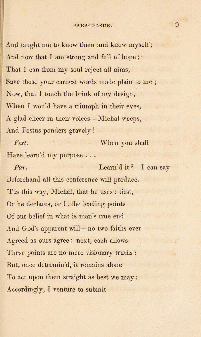 And taught me to know them and know myself; And now that I am strong and full of hope; That I can from my soul reject all aims. Save those your earnest words made plain to me ; Now, that I touch the brink of my design. When I would have a triumph in their eyes, A glad cheer in their voices—Michal weeps, And Festus ponders gravely ! Fest. When you shall Have learn’d my purpose . . . Par, Learn’d it P I can say Beforehand all this conference will produce. T is this way, Michal, that he uses : first. Or he declares, or I, the leading points Of our belief in what is man’s true end And God’s apparent will—no two faiths ever A greed as ours agree: next, each allows These points are no mere visionary truths: But, once determin’d, it remains alone To act upon them straight as best we may: Accordingly, I venture to submit