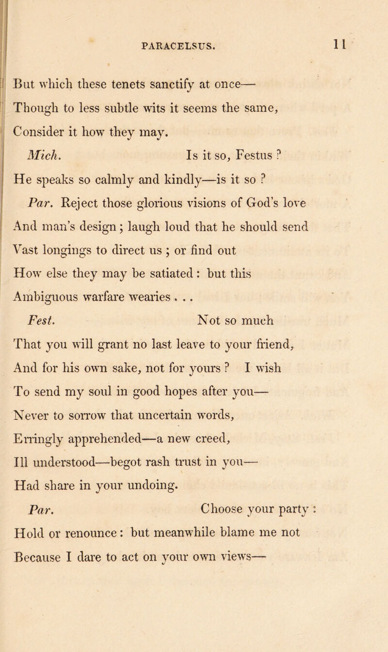 But which these tenets sanctify at once— Though to less subtle wits it seems the same, Consider it how they may. Mich. Is it so, Festus P He speaks so calmly and kindly—is it so ? Par. Reject those glorious visions of God’s love And man’s design; laugh loud that he should send Vast longings to direct us ; or find out How else they may be satiated : but this Ambiguous warfare wearies . .. Fest. Not so much That you will grant no last leave to your friend. And for his own sake, not for yours ? I wish To send my soul in good hopes after you— Never to sorrow that uncertain words, Erringly apprehended—a new creed, 111 understood—begot rash trust in you— Had share in your undoing. Par. Choose your party : Hold or renounce : but meanwhile blame me not Because I dare to act on your own views— %/