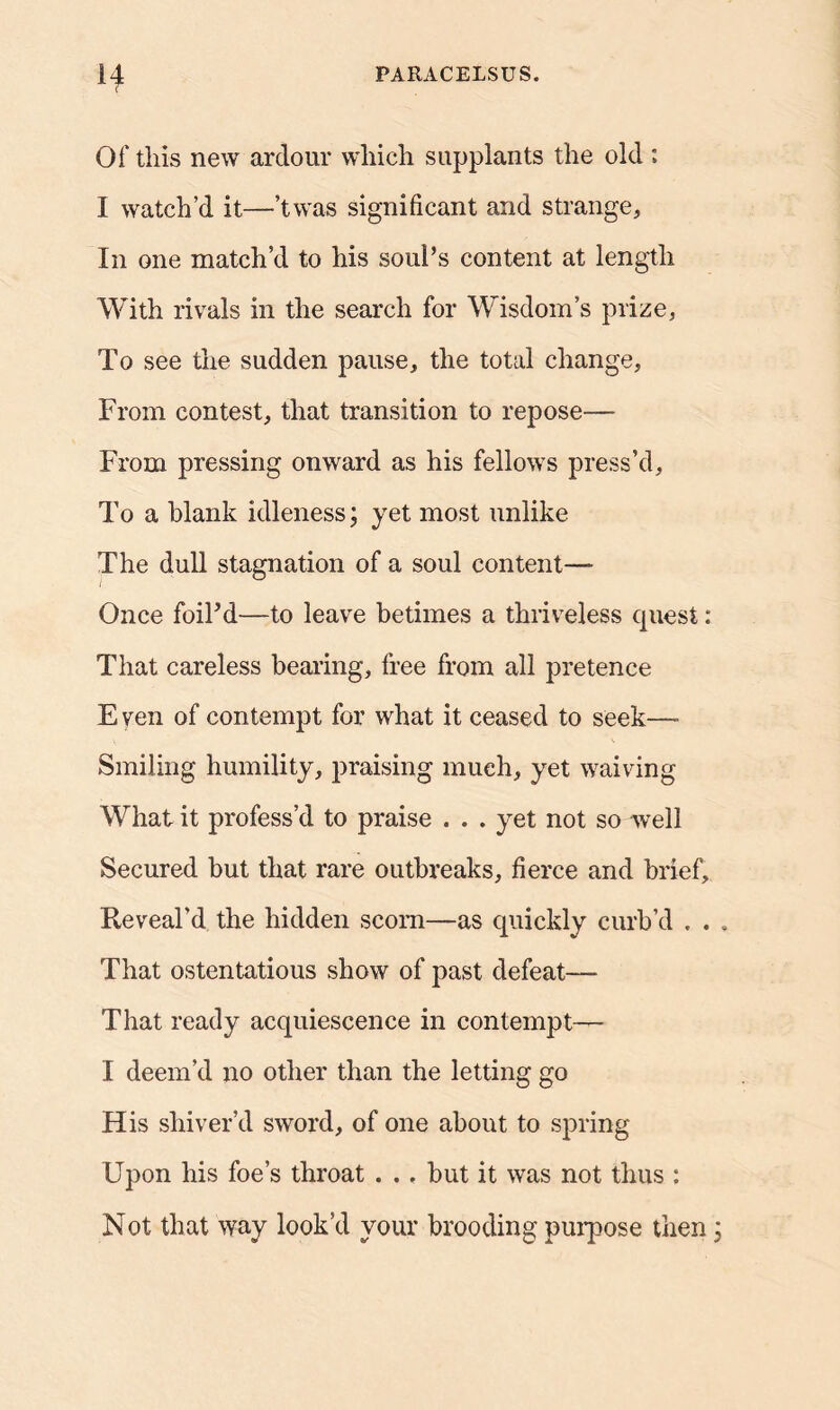 r Of this new ardour which supplants the old ; I watch’d it—’twas significant and strange. In one match’d to his soul’s content at length With rivals in the search for Wisdom’s prize, To see the sudden pause, the total change, From contest, that transition to repose— From pressing onward as his fellows press’d. To a blank idleness; yet most unlike The dull stagnation of a soul content— Once foil’d—to leave betimes a thriveless quest: That careless bearing, free from all pretence E ven of contempt for what it ceased to seek—■ Smiling humility, praising much, yet waiving What it profess’d to praise . . . yet not so well Secured but that rare outbreaks, fierce and brief. Reveal’d the hidden scorn—as quickly curb’d . . That ostentatious show of past defeat— That ready acquiescence in contempt— I deem’d no other than the letting go His shiver’d sword, of one about to spring Upon his foe’s throat . .. but it was not thus : Not that way look’d your brooding purpose then