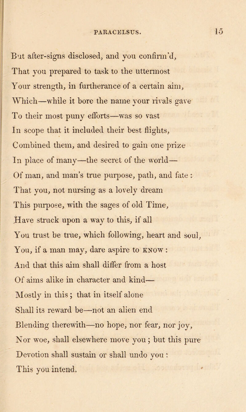 But after-signs disclosed, and you confirm’d. That you prepared to task to the uttermost Your strength, in furtherance of a certain aim. Which—while it bore the name your rivals gave To their most puny efforts—was so vast In scope that it included their best flights. Combined them, and desired to gain one prize In place of many—the secret of the world— Of man, and man’s true purpose, path, and fate : That you, not nursing as a lovely dream This purpose, with the sages of old Time, Have struck upon a way to this, if all You trust be true, which following, heart and soul. You, if a man may, dare aspire to know : And that this aim shall differ from a host Of aims alike in character and kind— Mostly in this ; that in itself alone Shall its reward be—not an alien end Blending therewith—no hope, nor fear, nor joy. Nor woe, shall elsewhere move you; but this pure Devotion shall sustain or shall undo you ; This you intend.