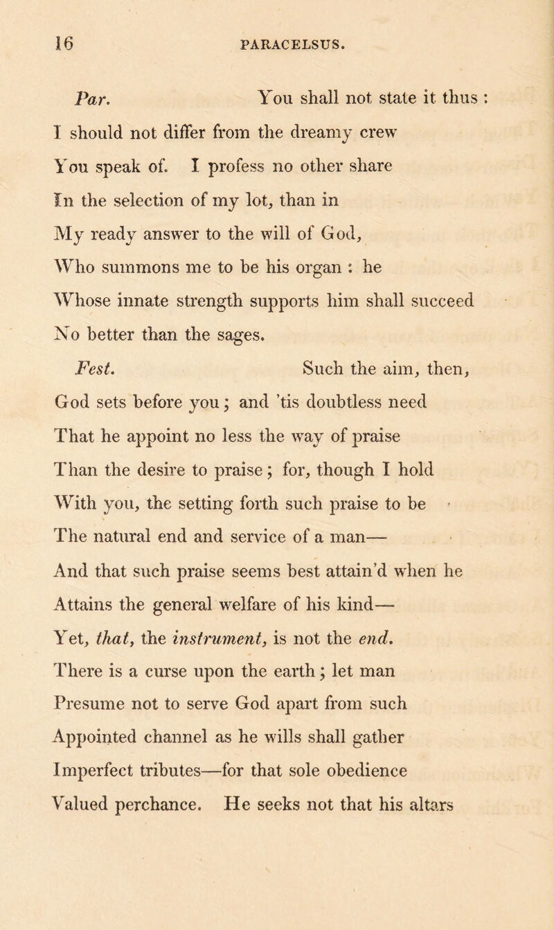 Par. You shall not state it thus I should not differ from the dreamy crew You speak of. I profess no other share In the selection of my lot, than in My ready answer to the will of God, Who summons me to he his organ : he Whose innate strength supports him shall succeed No better than the sages. Fest. Such the aim, then, God sets before you; and ’tis doubtless need That he appoint no less the way of jmaise Than the desire to praise; for, though I hold With you, the setting forth such praise to be ■ The natural end and service of a man— And that such praise seems best attain’d when he Attains the general welfare of his kind—■ Yet, that, the instrument, is not the end. There is a curse upon the earth; let man Presume not to serve God apart from such Appointed channel as he wills shall gather Imperfect tributes—for that sole obedience Valued perchance. He seeks not that his altars