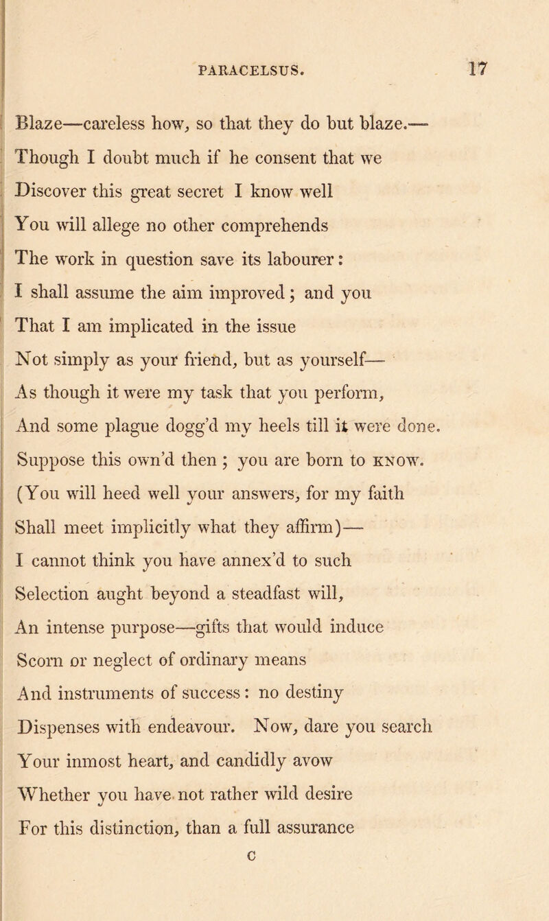Blaze—careless how, so that they do hut blaze.— Though I doubt much if he consent that we Discover this great secret I know well You will allege no other comprehends The work in question save its labourer: I shall assume the aim improved; and you That I am implicated in the issue Not simply as your friend, but as yourself— As though it were my task that you perform. And some plague dogg’d my heels till it were done. Suppose this own’d then ; you are born to know. (You will heed well your answers, for my faith Shall meet implicitly what they affirm)— I cannot think you have annex’d to such Selection aught beyond a steadfast will. An intense purpose—gifts that would induce Scorn or neglect of ordinary means And instruments of success: no destiny Dispenses with endeavour. Now, dare you search Your inmost heart, and candidly avow Whether you have not rather wild desire For this distinction, than a full assurance c