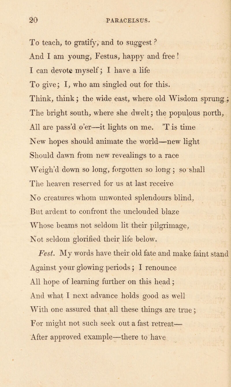 To teach, to gratify, and to suggest? And I am young, Festus, happy and free! I can devote myself; I have a life To give; I, who am singled out for this. Think, think; the wide east, where old Wisdom sprung ; The bright south, where she dwelt; the populous north. All are pass’d o’er—it lights on me. ’T is time New hopes should animate the world—new light Should dawn from new revealings to a race Weigh’d down so long, forgotten so long; so shall The heaven reserved for us at last receive No creatures whom unwonted splendours blind. But ardent to confront the unclouded blaze Whose beams not seldom lit their pilgrimage. Not seldom glorified their life below. Fest. My words have their old fate and make faint stand Against your glowing periods; I renounce All hope of learning further on this head; And what I next advance holds good as well With one assured that all these things are true; For might not such seek out a fast retreat— After approved example—there to have