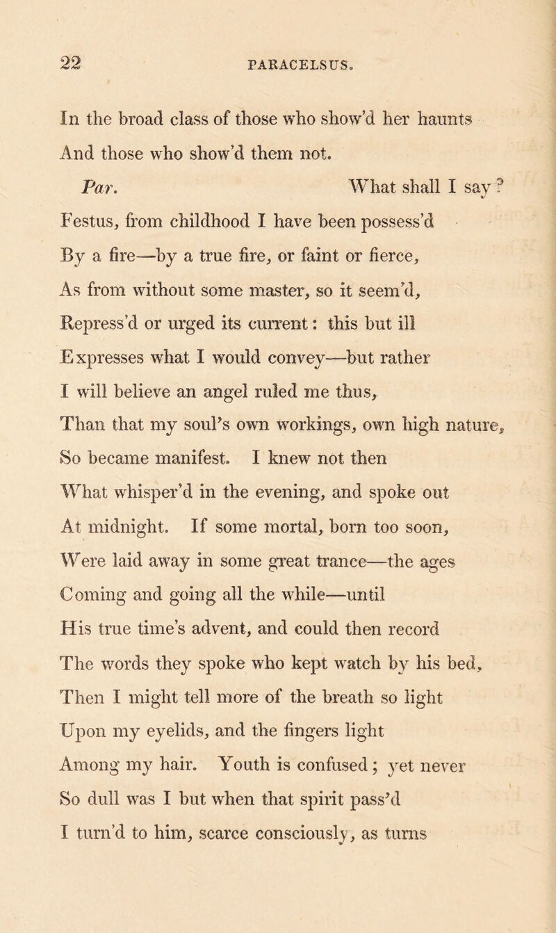 In the broad class of those who show’d her haunts And those who show’d them not. Par. What shall I say ? Festus, from childhood I have been possess’d By a fire—by a true fire, or faint or fierce. As from without some master, so it seem’d. Repress’d or urged its current: this but ill Expresses what I would convey—but rather I will believe an angel ruled me thus. Than that my soul’s own workings, own high nature* So became manifest. I knew not then What whisper’d in the evening, and spoke out At midnight. If some mortal, born too soon. Were laid away in some great trance—the ages Coming and going all the while—until His true time’s advent, and could then record The words they spoke who kept watch by his bed. Then I might tell more of the breath so light Upon my eyelids, and the fingers light Among my hair. Youth is confused; yet never So dull was I but when that spirit pass’d I turn’d to him, scarce consciously, as turns