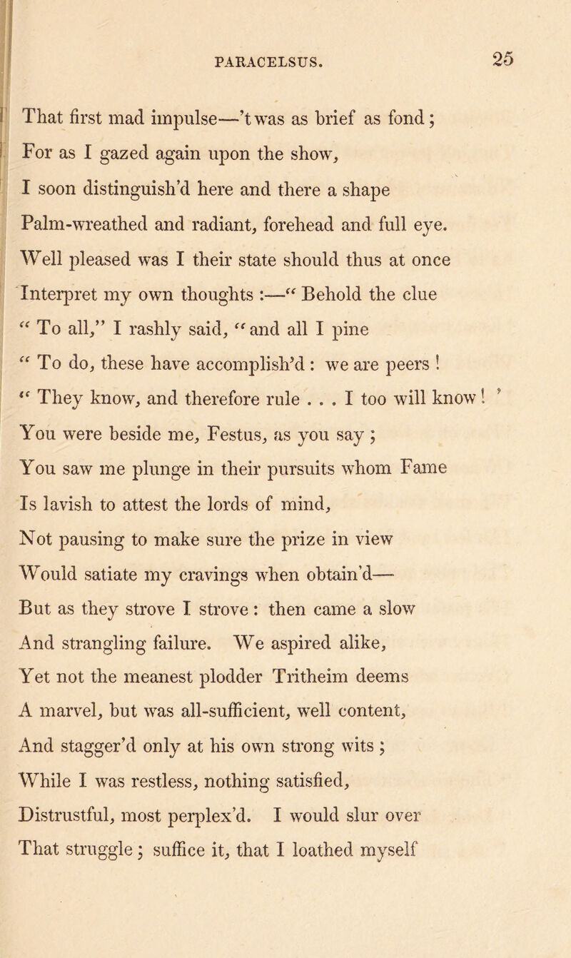 I That first mad impulse—’twas as brief as fond; For as I gazed again upon the show, I soon distinguish’d here and there a shape Palm-wreathed and radiant, forehead and full eye. Well pleased was I their state should thus at once Interpret my own thoughts “ Behold the clue “ To all,” I rashly said, “and all I pine “To do, these have accomplish’d : we are peers ! “ They know, and therefore rule ... I too will know You were beside me, Festus, as you say; You saw me plunge in their pursuits whom Fame Is lavish to attest the lords of mind. Not pausing to make sure the prize in view Would satiate my cravings when obtain’d— But as they strove I strove: then came a slow And strangling failure. We aspired alike, Yet not the meanest plodder Tritheim deems A marvel, but was all-sufficient, well content. And stagger’d only at his own strong wits ; While I was restless, nothing satisfied. Distrustful, most perplex’d. I would slur over That struggle; suffice it, that I loathed myself