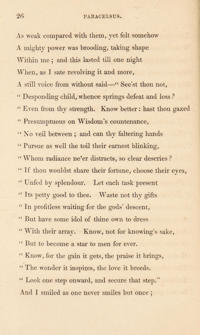 As weak compared with them, yet felt somehow A mighty power was brooding, taking shape Within me; and this lasted till one night When, as I sate revolving it and more, A still voice from without said—“ See’st thou not, “ Desponding child, whence springs defeat and loss P “ Even from thy strength. Know better: hast thou gazed “ Presumptuous on Wisdom’s countenance. No veil between ; and can thy faltering hands “ Pursue as well the toil their earnest, blinking, “ Whom radiance ne’er distracts, so clear descries ? “ If thou wouldst share their fortune, choose their eyes, “ Unfed by splendour. Let each task present Its petty good to thee. Waste not thy gifts  In profitless waiting for the gods’ descent, f£ But have some idol of thine own to dress “ With their array. Know, not for knowing’s sake, £<r But to become a star to men for ever. ££ Know, for the gain it gets, the praise it brings, ££ The wonder it inspires, the love it breeds. “ Look one step onward, and secure that step.” And I smiled as one never smiles but once ;