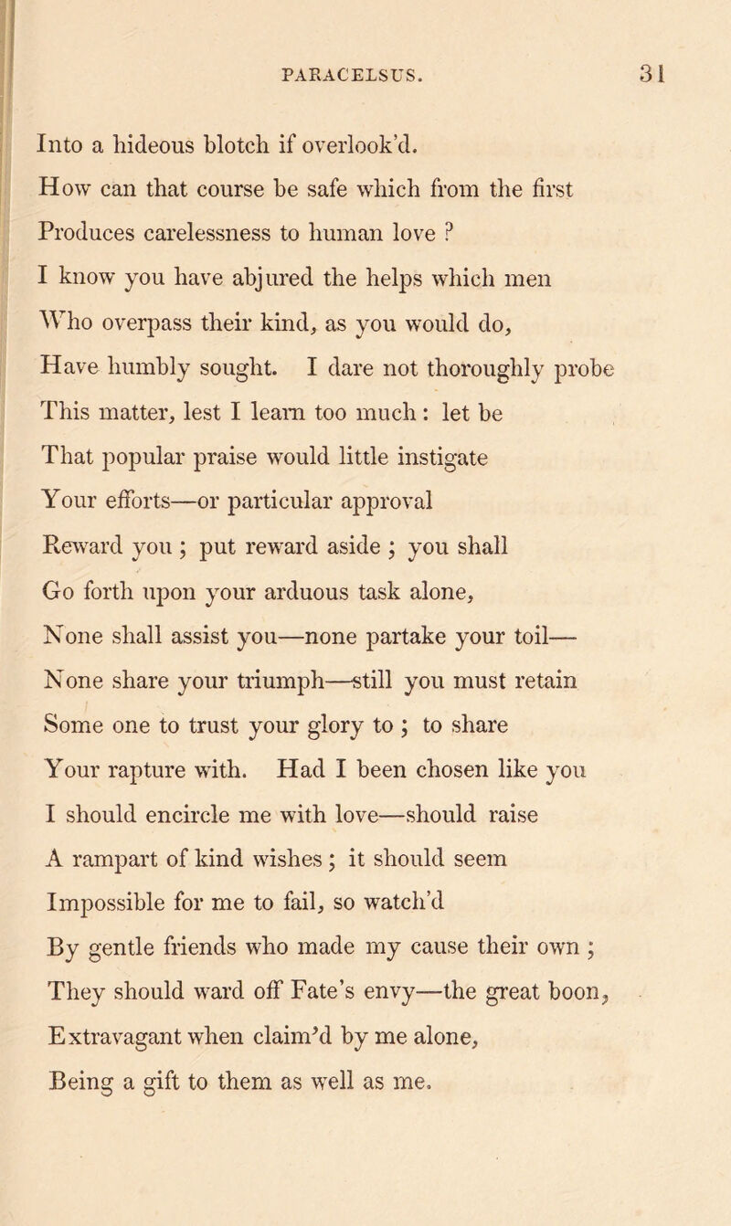 Into a hideous blotch if overlook’d. How can that course he safe which from the first Produces carelessness to human love P I know you have abjured the helps which men Who overpass their kind, as you would do. Have humbly sought. I dare not thoroughly probe This matter, lest I leam too much: let be That popular praise would little instigate Your efforts—or particular approval Reward you ; put reward aside ; you shall Go forth upon your arduous task alone. None shall assist you—none partake your toil—■ None share your triumph—still you must retain Some one to trust your glory to ; to share Your rapture with. Had I been chosen like you I should encircle me with love—should raise A rampart of kind wishes; it should seem Impossible for me to fail, so watch’d By gentle friends who made my cause their own ; They should ward off Fate’s envy—the great boon; Extravagant when claimed by me alone, Being a gift to them as well as me.