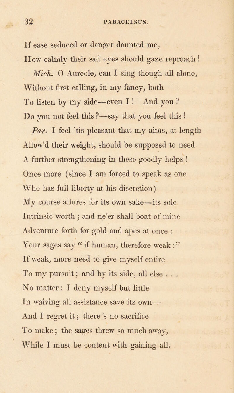 If ease seduced or danger daunted me. How calmly their sad eyes should gaze reproach ! Mich. 0 Aureole, can I sing though all alone. Without first calling, in my fancy, both To listen by my side—even I ! And you ? Do you not feel this ?—say that you feel this ! Par. I feel ’tis pleasant that my aims, at length Allow’d their weight, should he supposed to need A further strengthening in these goodly helps ! Once more (since I am forced to speak as one Who has full liberty at his discretion) My course allures for its own sake—its sole Intrinsic worth ; and ne’er shall boat of mine Adventure forth for gold and apes at once : Your sages say “ if human, therefore weak : ” If weak, more need to give myself entire To my pursuit; and by its side, all else . . . No matter: I deny myself hut little In waiving all assistance save its own—■ And I regret it; there’s no sacrifice To make; the sages threw so much away. While I must be content with gaining all.