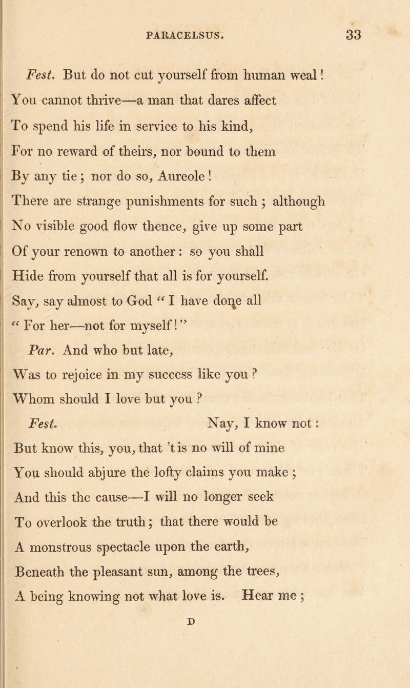 Fest. But do not cut yourself from human weal! You cannot thrive—a man that dares affect To spend his life in service to his kind. For no reward of theirs, nor hound to them By any tie; nor do so. Aureole ! There are strange punishments for such ; although No visible good flow thence, give up some part Of your renown to another: so you shall Hide from yourself that all is for yourself. Say, say almost to God “ I have done all (i For her—-not for myself! ” Par. And who but late. Was to rejoice in my success like you ? Whom should I love but you ? Fest. Nay, I know not: But know this, you, that t is no will of mine You should abjure the lofty claims you make ; And this the cause—X will no longer seek To overlook the truth; that there would be A monstrous spectacle upon the earth. Beneath the pleasant sun, among the trees, A being knowing not what love is. Hear me ; D