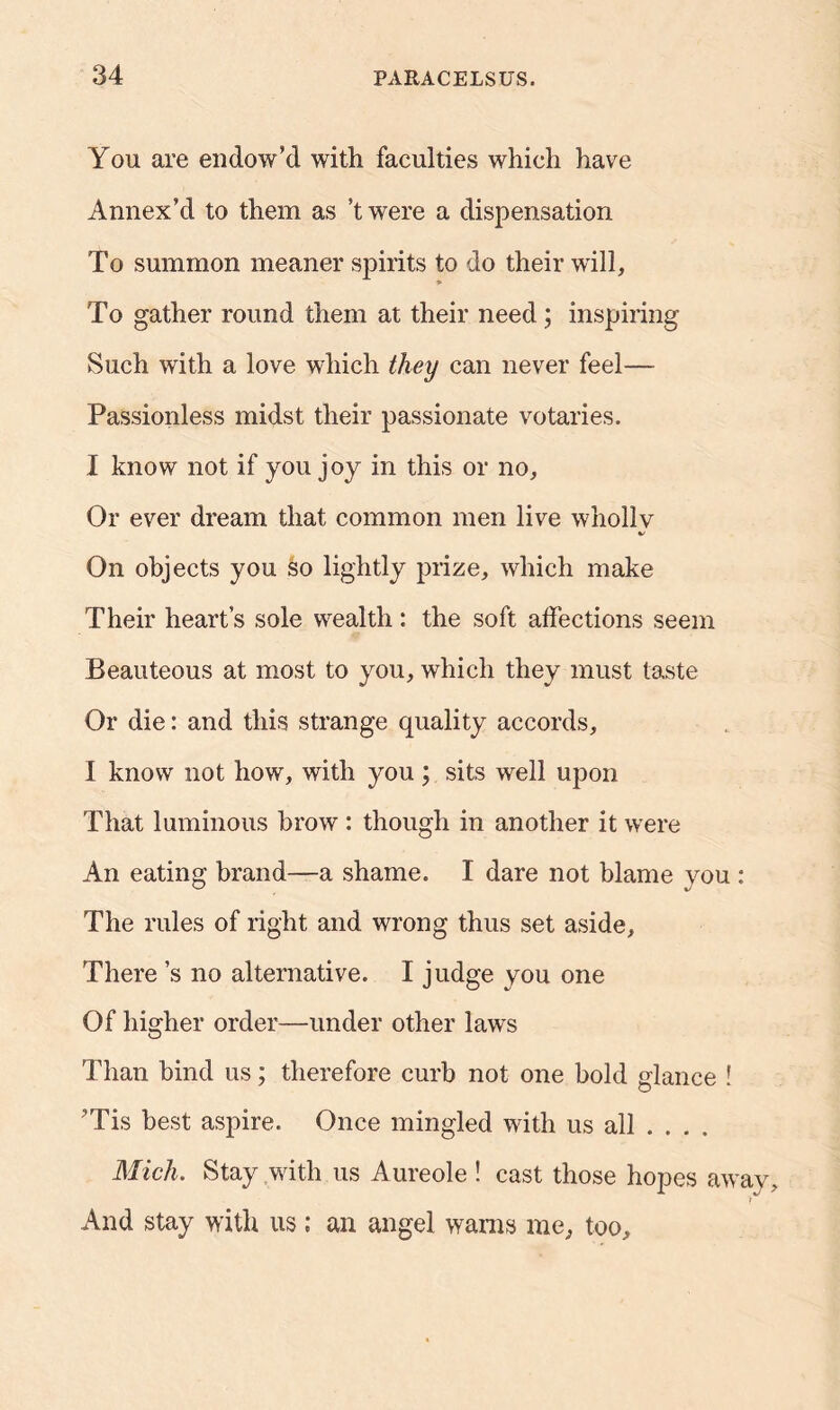 You are endow’d with faculties which have Annex’d to them as’t were a dispensation To summon meaner spirits to do their will. To gather round them at their need; inspiring Such with a love which they can never feel— Passionless midst their passionate votaries. I know not if you joy in this or no. Or ever dream that common men live wholly V On objects you so lightly prize, which make Their heart’s sole wealth : the soft affections seem Beauteous at most to you, which they must taste Or die: and this strange quality accords, I know not how, with you ; sits well upon That luminous brow : though in another it were An eating brand—a shame. I dare not blame you : The rules of right and wrong thus set aside. There’s no alternative. I judge you one Of higher order—under other laws Than hind us; therefore curb not one bold glance ! ’Tis best aspire. Once mingled with us all ... . Mich. Stay with us Aureole ! cast those hopes away. And stay with us; an angel warns me, too.