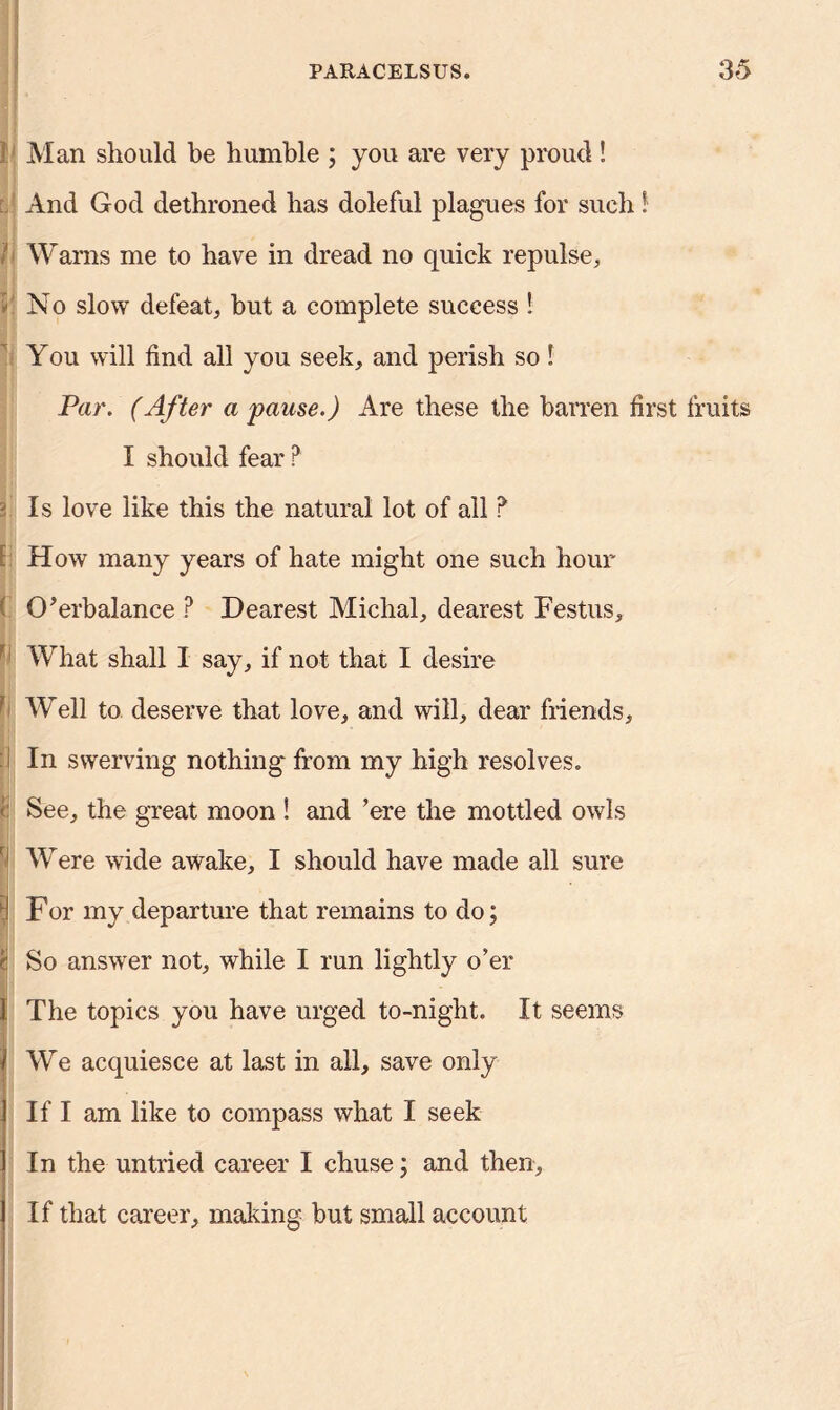 1 Man should be humble ; you are very proud ! And God dethroned has doleful plagues for such! Warns me to have in dread no quick repulse,, 1 No slow defeat, hut a complete success ! You will find all you seek, and perish so! Par. (After a pause.) Are these the barren first fruits I should fear ? 2 Is love like this the natural lot of all ? How many years of hate might one such hour O’erbalance P Dearest Michal, dearest Festus,  What shall I say, if not that I desire } Well to deserve that love, and will, dear friends. In swerving nothing' from my high resolves. < See, the great moon ! and ’ere the mottled owls Were wide awake, I should have made all sure ! For my departure that remains to do; t So answer not, while I run lightly o’er i The topics you have urged to-night. It seems We acquiesce at last in all, save only If I am like to compass what I seek In the untried career I chuse; and then, If that career, making but small account