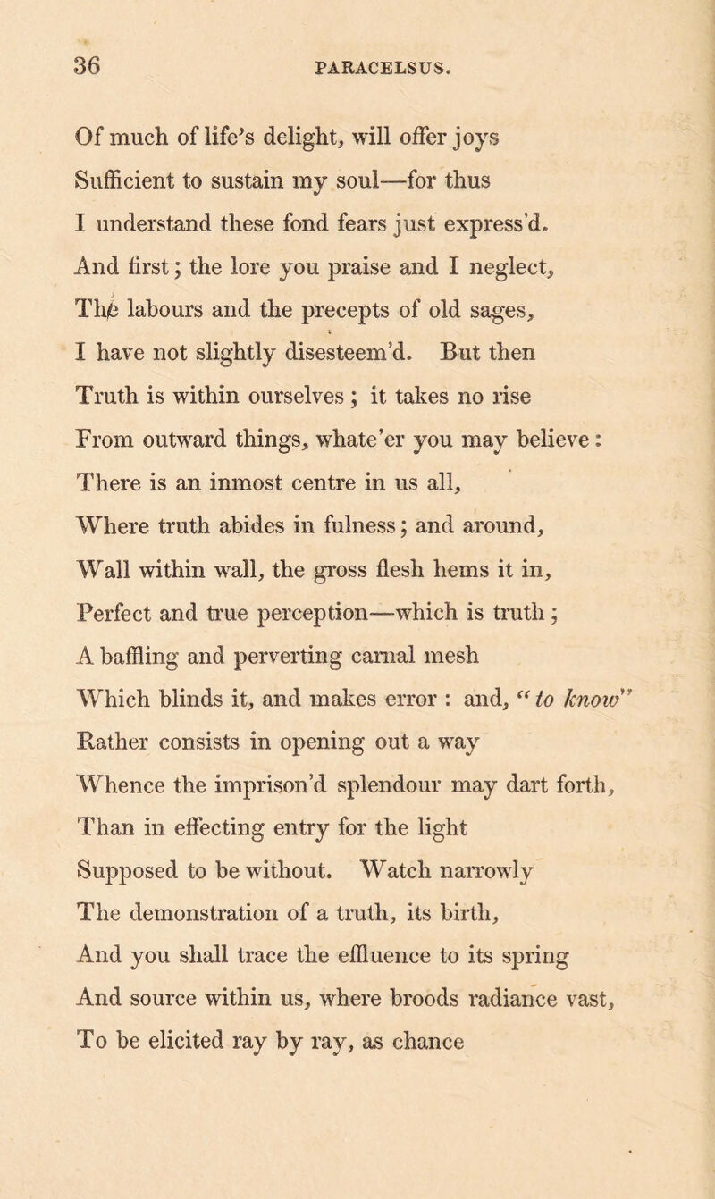 Of much of life's delight, will offer joys Sufficient to sustain my soul—for thus I understand these fond fears just express’d. And first; the lore you praise and I neglect. The labours and the precepts of old sages, X I have not slightly disesteem’d. But then Truth is within ourselves ; it takes no rise From outward things, whate’er you may believe: There is an inmost centre in us all. Where truth abides in fulness; and around. Wall within wall, the gross flesh hems it in. Perfect and true perception—which is truth ; A baffling and perverting carnal mesh Which blinds it, and makes error : and, “to know ” Rather consists in opening out a way Whence the imprison’d splendour may dart forth. Than in effecting entry for the light Supposed to be without. Watch narrowly The demonstration of a truth, its birth. And you shall trace the effluence to its spring And source within us, where broods radiance vast. To be elicited ray by ray, as chance
