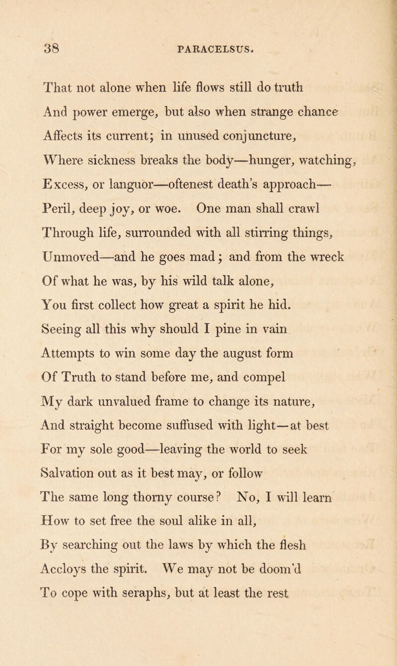 That not alone when life flows still do truth And power emerge, but also when strange chance Affects its current; in unused conjuncture, Where sickness breaks the body-hunger, watchin Excess, or languor—oftenest death’s approach— Peril, deep joy, or woe. One man shall crawl Through life, surrounded with all stirring things, U iimoved—-and he goes mad; and from the wreck Of what he was, by his wild talk alone. You first collect how great a spirit he hid. Seeing all this why should I pine in vain Attempts to win some day the august form Of Truth to stand before me, and compel My dark unvalued frame to change its nature. And straight become suffused with light—at best For my sole good—leaving the world to seek Salvation out as it best may, or follow The same long thorny course? No, I will learn How to set free the soul alike in all. By searching out the laws by which the flesh Accloys the spirit. We may not be doom’d To cope with seraphs, but at least the rest
