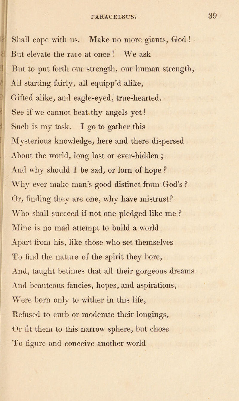 Shall cope with us. Make no more giants, God ! But elevate the race at once ! We ask But to put forth our strength, our human strength, - All starting fairly, all equipp’d alike, Gifted alike, and eagle-eyed, true-hearted. ' See if we cannot beat thy angels yet! Such is my task. I go to gather this Mysterious knowledge, here and there dispersed About the world, long lost or ever-hidden; And why should I be sad, or lorn of hope ? Why ever make mans good distinct from God’s ? Or, finding they are one, why have mistrust? Who shall succeed if not one pledged like me ? Mine is no mad attempt to build a world Apart from his, like those who set themselves To find the nature of the spirit they bore. And, taught betimes that all their gorgeous dreams And beauteous fancies, hopes, and aspirations. Were bora only to wither in this life. Refused to curb or moderate their longings. Or fit them to this narrow sphere, but chose To figure and conceive another world