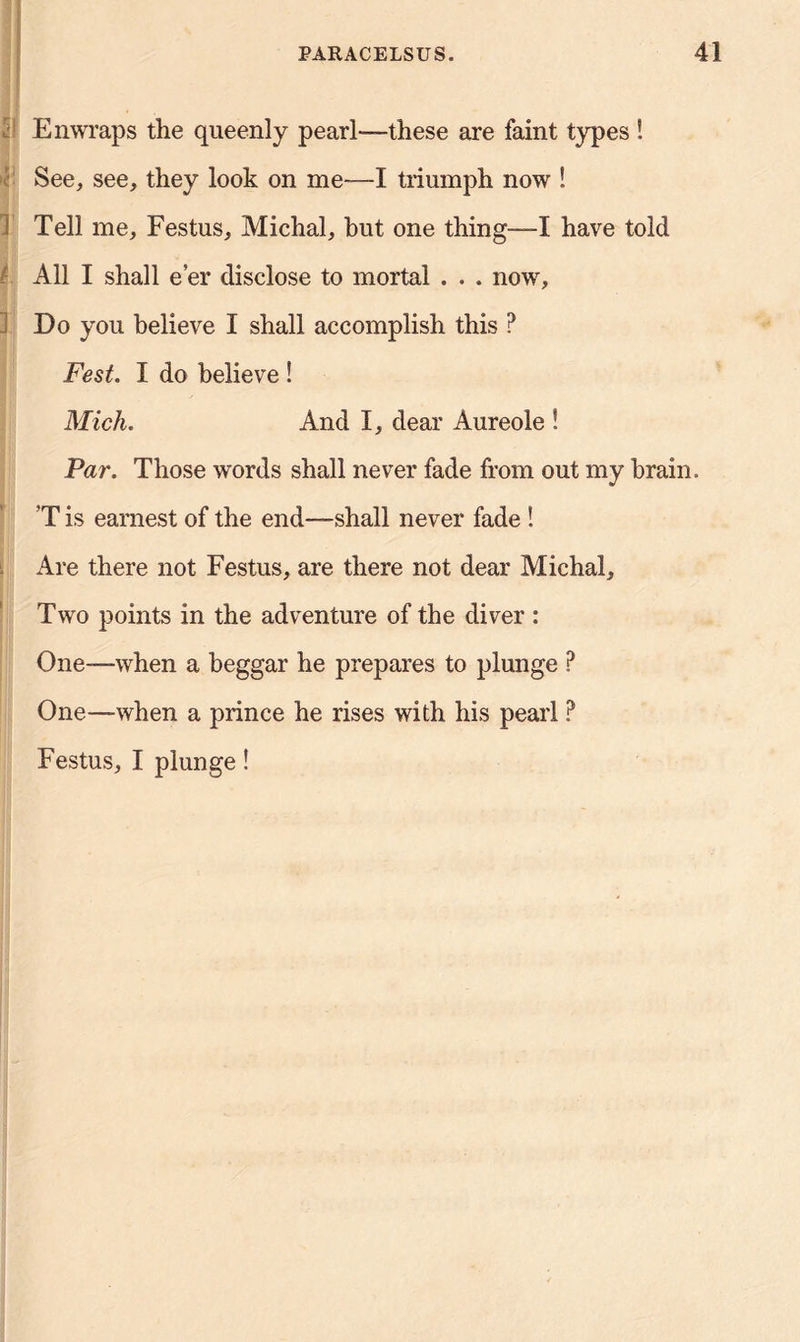 Enwraps the queenly pearl-—these are faint types ! See, see, they look on me—I triumph now ! 1 Tell me, Festus, Michal, but one thing—-I have told All I shall e’er disclose to mortal . . . now. Do you believe I shall accomplish this ? Fest. I do believe ! Mich. And I, dear Aureole ! Par. Those words shall never fade from out my brain. T is earnest of the end—shall never fade ! Are there not Festus, are there not dear Michal, Two points in the adventure of the diver : One—when a beggar he prepares to plunge P One—when a prince he rises with his pearl ? Festus, I plunge!