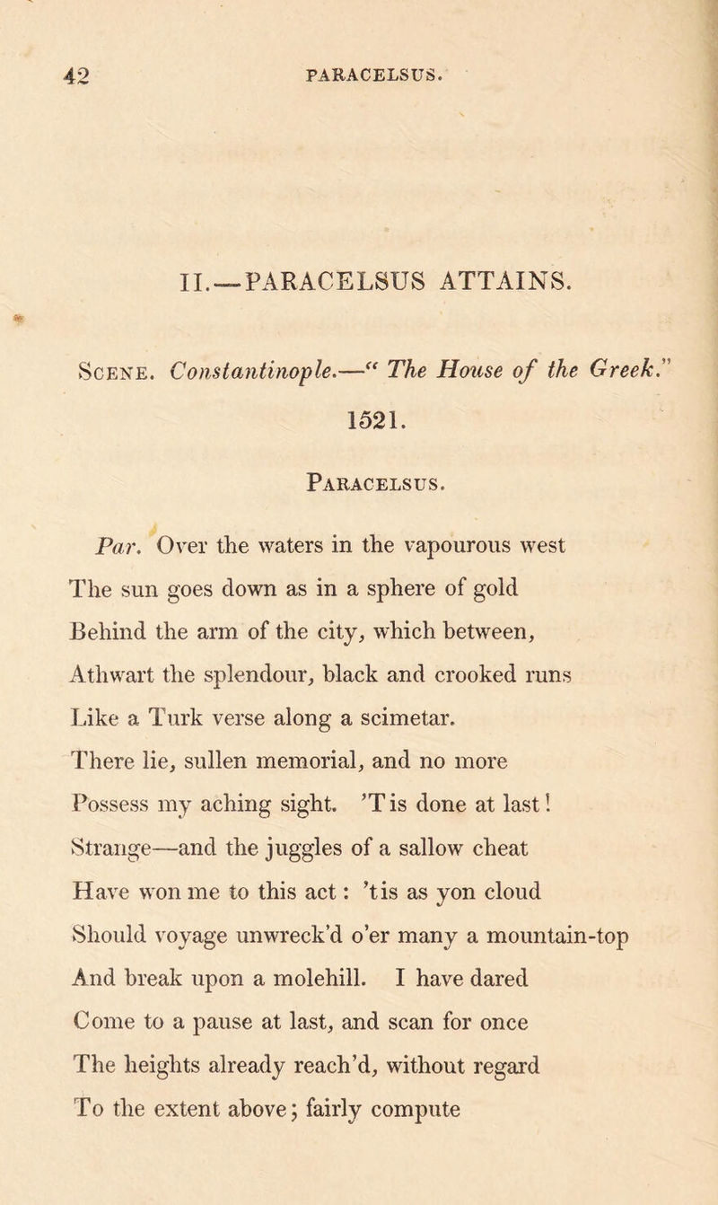 II. — PARACELSUS ATTAINS. Scene. Constantinople.—“ The House of the Greek. 1521. Paracelsus. Par. Over the waters in the vapourous west The sun goes down as in a sphere of gold Behind the arm of the city, which between, Athwart the splendour, black and crooked runs Like a Turk verse along a scimetar. There lie, sullen memorial, and no more Possess my aching sight. ’T is done at last! Strange—and the juggles of a sallow cheat Have won me to this act: ’tis as yon cloud Should voyage unwreck’d o’er many a mountain-top And break upon a molehill. I have dared Come to a pause at last, and scan for once The heights already reach’d, without regard To the extent above; fairly compute