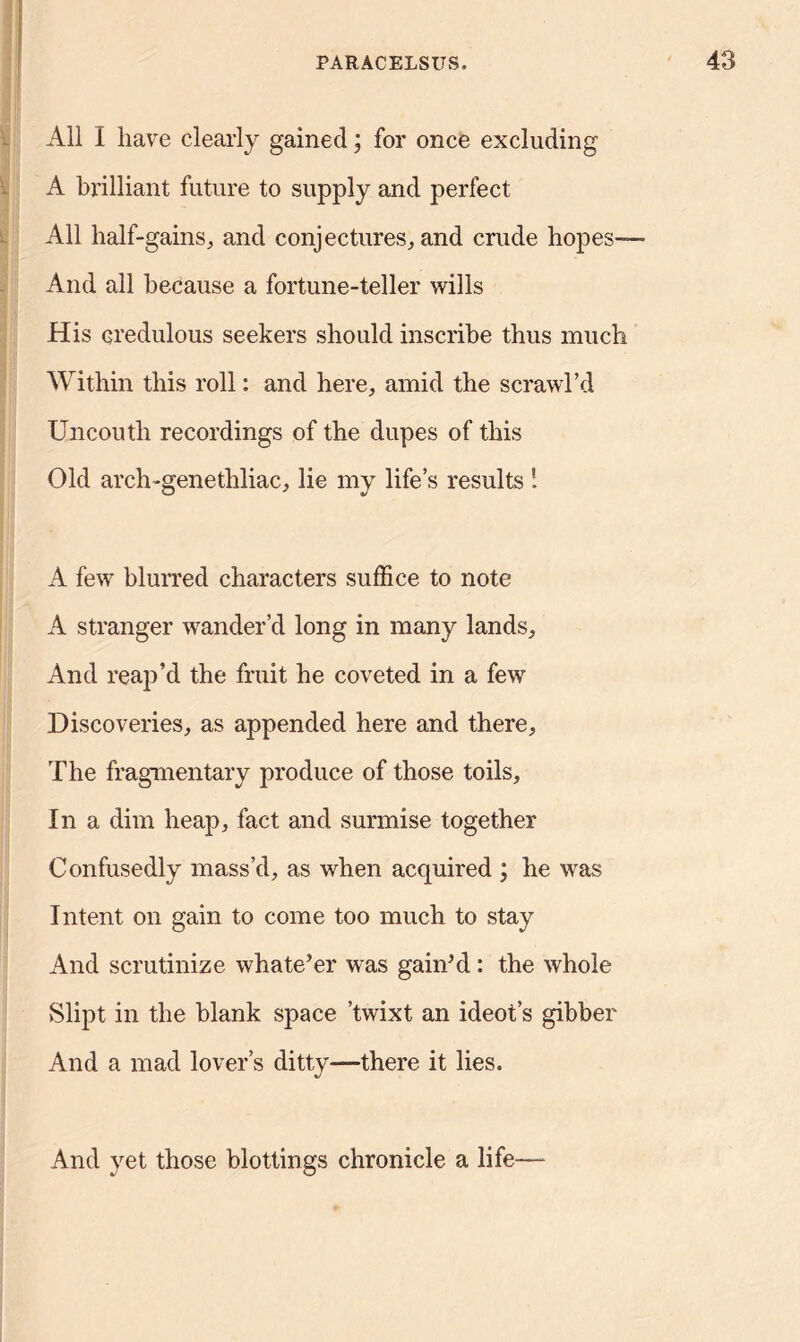 All I have clearly gained; for once excluding A brilliant future to supply and perfect All half-gains,, and conjectures, and crude hopes— And all because a fortune-teller wills His credulous seekers should inscribe thus much Within this roll: and here, amid the scrawl’d Uncouth recordings of the dupes of this Old arch-genethliac, lie my life’s results ! A few blurred characters suffice to note A stranger wander’d long in many lands. And reap’d the fruit he coveted in a few Discoveries, as appended here and there. The fragmentary produce of those toils. In a dim heap, fact and surmise together Confusedly mass’d, as when acquired ; he was Intent on gain to come too much to stay And scrutinize whate’er was gain’d: the whole Slipt in the blank space ’twixt an ideot’s gibber And a mad lover’s ditty—there it lies. And yet those blottings chronicle a life——