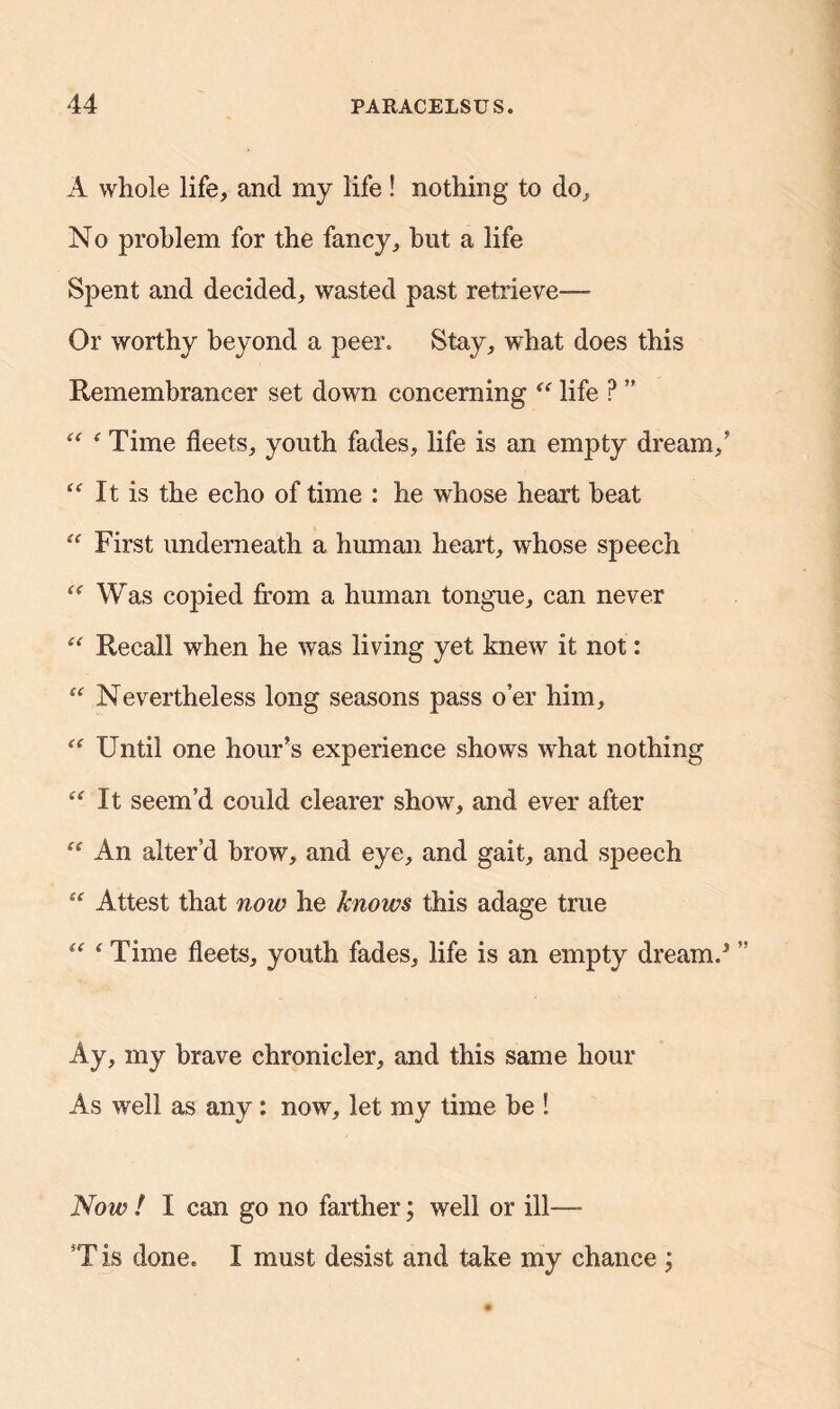 A whole life, and my life ! nothing to do. No problem for the fancy, hut a life Spent and decided, wasted past retrieve— Or worthy beyond a peer. Stay, what does this Remembrancer set down concerning “ life ? ” “ ‘ Time fleets, youth fades, life is an empty dream/ “It is the echo of time : he whose heart heat “ First underneath a human heart, whose speech “ Was copied from a human tongue, can never “ Recall when he was living yet knew it not: “ Nevertheless long seasons pass o’er him, “ Until one hour’s experience shows what nothing “It seem’d could clearer show, and ever after “ An alter’d brow, and eye, and gait, and speech “ Attest that now he knows this adage true “ * Time fleets, youth fades, life is an empty dream.* ” Ay, my brave chronicler, and this same hour As well as any: now, let my time be ! Now ! I can go no farther; well or ill—- T is done. I must desist and take my chance ;