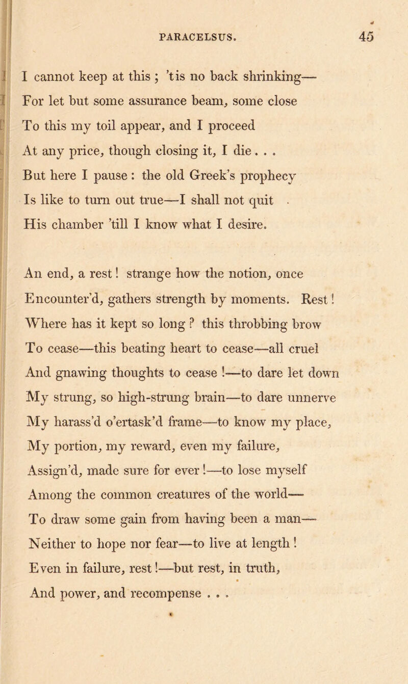 I cannot keep at this ; ’t is no back shrinking—- For let but some assurance beam, some close To this my toil appear, and I proceed At any price, though closing it, I die. . . But here I pause : the old Greek’s prophecy Is like to turn out true—-I shall not cpiit His chamber ’till I know what I desire. An end, a rest! strange how the notion, once Encounter’d, gathers strength by moments. Rest! Where has it kept so long P this throbbing brow To cease—this heating heart to cease—all cruel And gnawing thoughts to cease !-—to dare let down My strung, so high-strung brain—to dare unnerve My harass’d o’ertask’d frame—to know my place. My portion, my reward, even my failure. Assign’d, made sure for ever!—to lose myself Among the common creatures of the world— To draw some gain from having been a man—• Neither to hope nor fear—to live at length ! Even in failure, rest!—hut rest, in truth, a And power, and recompense . . .