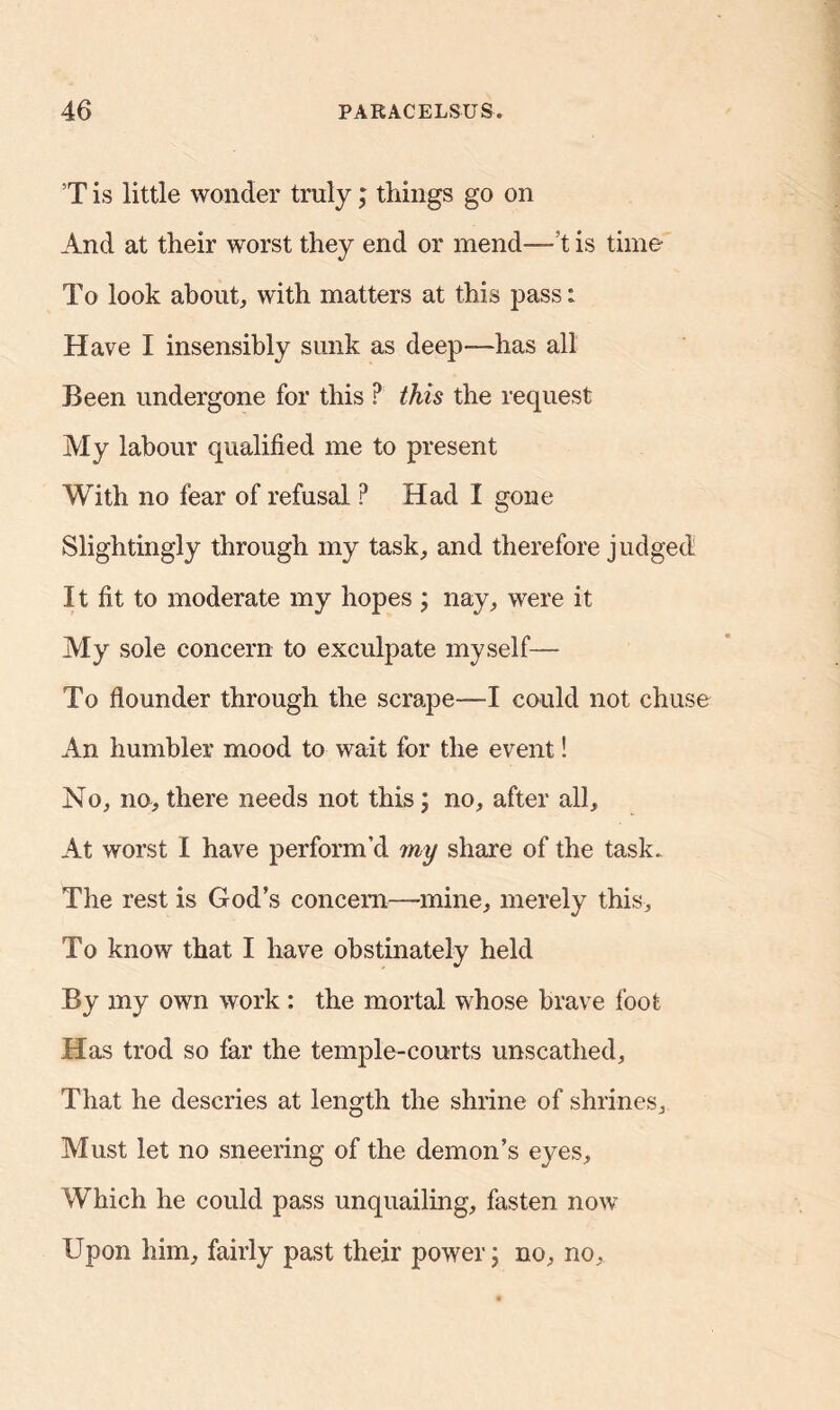 T is little wonder truly; things go on And at their worst they end or mend—’t is time To look about, with matters at this pass: Have I insensibly sunk as deep—has all Been undergone for this ? this the request My labour qualified me to present With no fear of refusal ? Had I gone Slightingly through my task, and therefore judged It fit to moderate my hopes ; nay, were it My sole concern to exculpate myself— To flounder through the scrape—I could not chuse An humbler mood to wait for the event! No, no, there needs not this; no, after all. At worst I have perform’d my share of the task. The rest is God’s concern—mine, merely this. To know that I have obstinately held By my own work : the mortal whose brave foot Has trod so far the temple-courts unscathed. That he descries at length the shrine of shrines. Must let no sneering of the demon’s eyes. Which he could pass unquailmg, fasten now Upon him, fairly past their power; no, no,