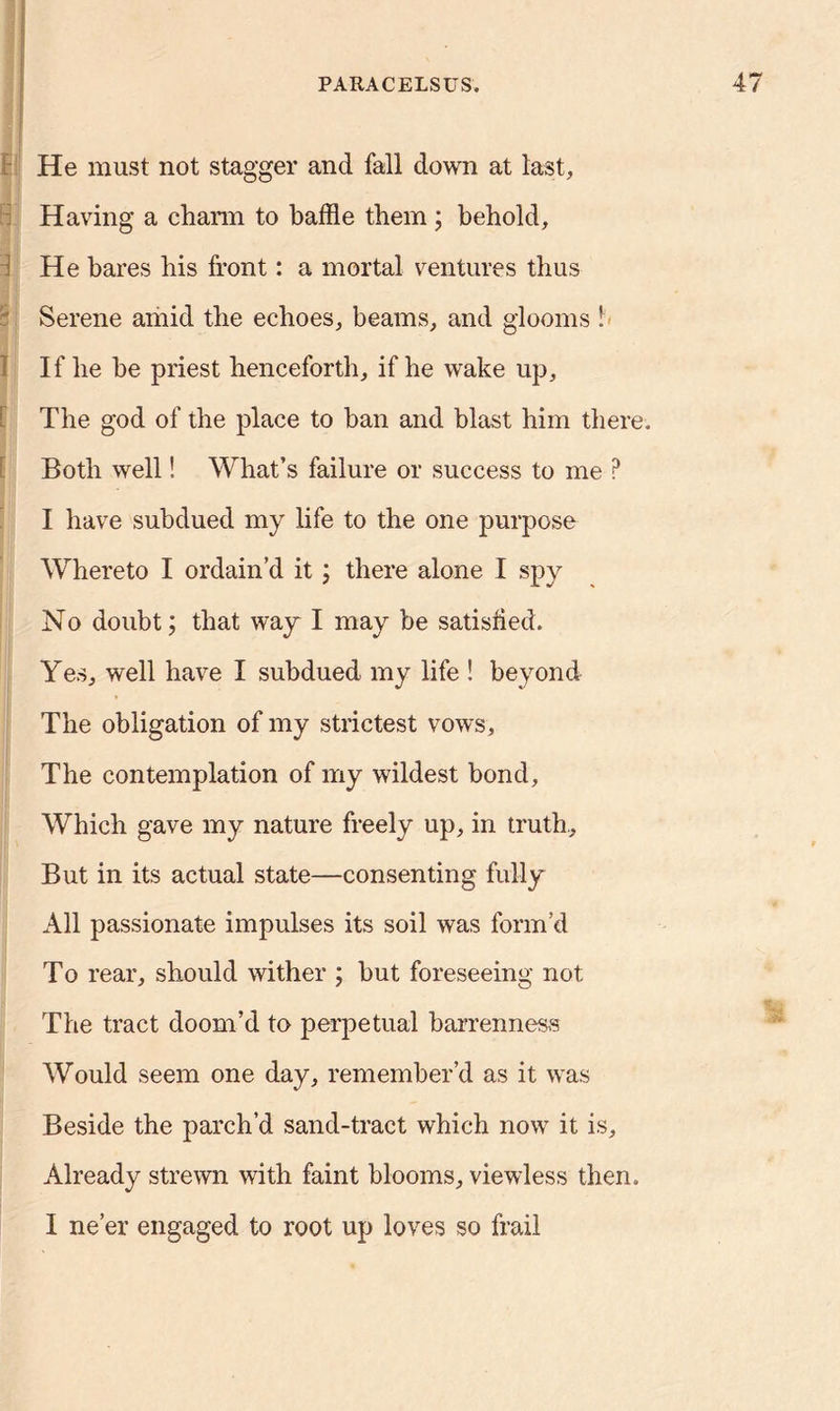 He must not stagger and fall down at last. Having a charm to baffle them ; behold, i He hares his front: a mortal ventures thus § Serene amid the echoes, beams, and glooms ! If he he priest henceforth, if he wake up. The god of the place to ban and blast him there. Both well! What’s failure or success to me ? I have subdued my life to the one purpose Whereto I ordain’d it; there alone I spy No doubt; that way I may be satisfied. Yes, well have I subdued my life ! beyond The obligation of my strictest vows, The contemplation of my wildest bond. Which gave my nature freely up, in truth,. But in its actual state—consenting fully All passionate impulses its soil was form’d To rear, should wither ; but foreseeing not The tract doom’d to perpetual barrenness Would seem one day, remember’d as it was Beside the parch’d sand-tract which now it is. Already strewn with faint blooms, viewless then. I ne’er engaged to root up loves so frail