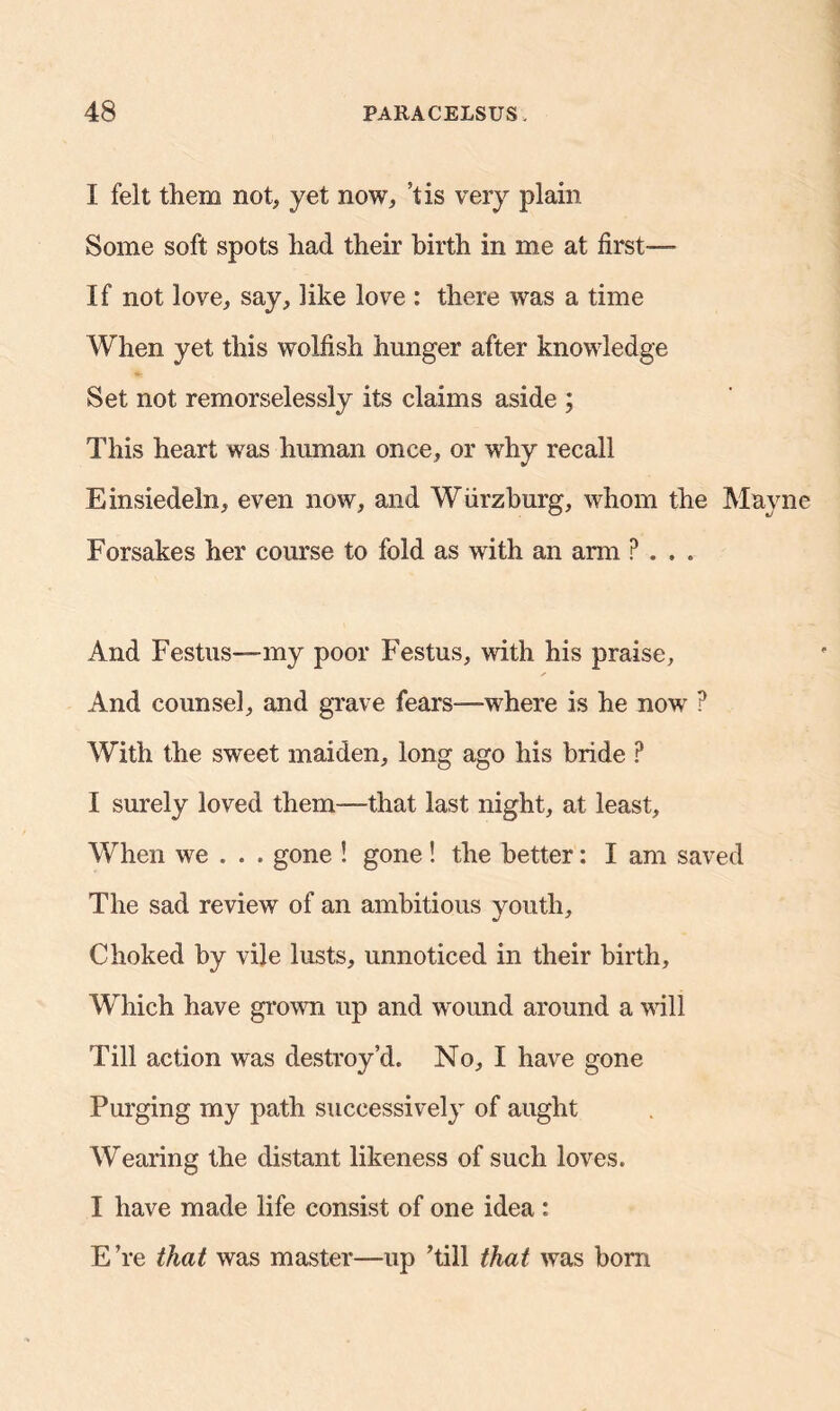 I felt them not, yet now, *tis very plain Some soft spots had their birth in me at first—- If not love, say, like love : there was a time When yet this wolfish hunger after knowledge Set not remorselessly its claims aside ; This heart was human once, or why recall Einsiedeln, even now, and Wiirzburg, whom the Mayne Forsakes her course to fold as with an arm ? . . . And Festus—my poor Festus, with his praise. And counsel, and grave fears—where is he now ? With the sweet maiden, long ago his bride ? I surely loved them—-that last night, at least. When we . . . gone ! gone! the better: I am saved The sad review of an ambitious youth. Choked by vile lusts, unnoticed in their birth. Which have grown up and wound around a will Till action was destroy’d. No, I have gone Purging my path successively of aught Wearing the distant likeness of such loves. I have made life consist of one idea : E’re that was master—up ’till that was born