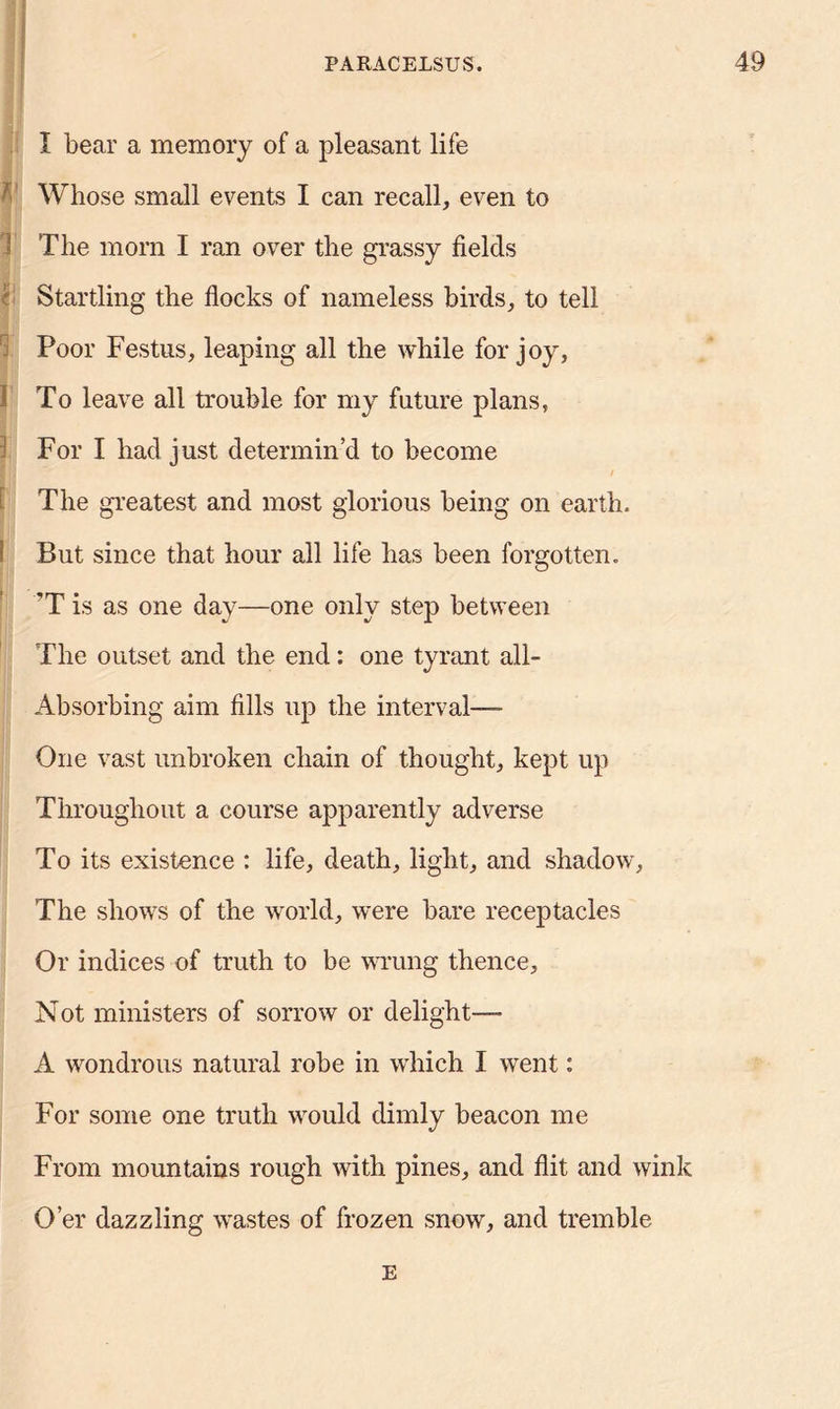 I bear a memory of a pleasant life Whose small events I can recall, even to 1 The morn I ran over the grassy fields Startling the flocks of nameless birds, to tell Poor Festus, leaping all the while for joy, 1 To leave all trouble for my future plans, For I had just determin’d to become I / The greatest and most glorious being on earth. But since that hour all life has been forgotten. 'T is as one day—one only step between The outset and the end: one tyrant ail- Absorbing aim fills up the interval— One vast unbroken chain of thought, kept up Throughout a course apparently adverse To its existence : life, death, light, and shadow, The shows of the world, were bare receptacles Or indices of truth to be wrung thence. Not ministers of sorrow or delight-— A wondrous natural robe in which I went: For some one truth would dimly beacon me From mountains rough with pines, and flit and wink O’er dazzling wastes of frozen snow, and tremble E