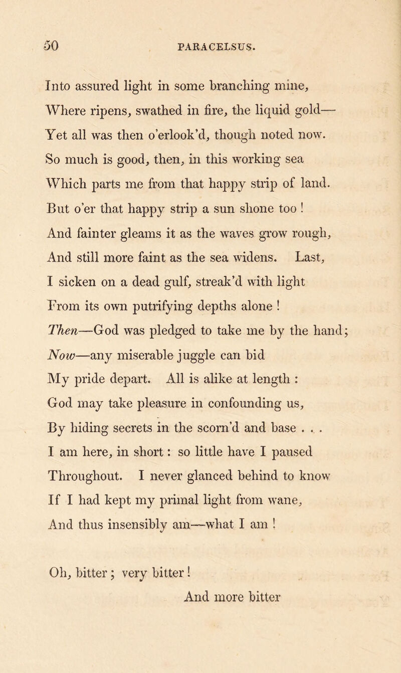 Into assured light in some branching mine. Where ripens, swathed in fire, the liquid gold— Yet all was then o’erlook’d, though noted now. So much is good, then, in this working sea Which parts me from that happy strip of land. But o’er that happy strip a sun shone too ! And fainter gleams it as the waves grow rough. And still more faint as the sea widens. Last, I sicken on a dead gulf, streak’d with light From its own putrifying depths alone ! Then—God was pledged to take me by the hand Now—any miserable juggle can bid My pride depart. All is alike at length : God may take pleasure in confounding us. By hiding secrets in the scorn’d and base . . . I am here, in short: so little have I paused Throughout. I never glanced behind to know If I had kept my primal light from wane. And thus insensibly am—what I am ! Oh, bitter; very bitter! And more bitter