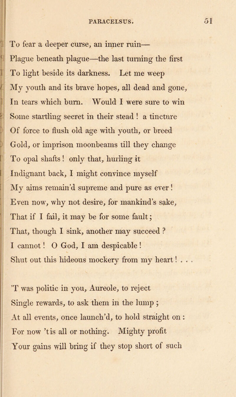To fear a deeper curse, an inner ruin— Plague beneath plague—the last turning the first To light beside its darkness. Let me weep l My youth and its brave hopes, all dead and gone, In tears which bum. Would I were sure to win \ Some startling secret in their stead ! a tincture Of force to flush old age with youth, or breed Gold, or imprison moonbeams till they change 1 To opal shafts ! only that, hurling it 1 Indignant back, I might convince myself [ My aims remain’d supreme and pure as ever! Even now, why not desire, for mankind’s sake. That if I fail, it may be for some fault; That, though I sink, another may succeed P I cannot! O God, I am despicable! Shut out this hideous mockery from my heart! . . . ’T was politic in you, Aureole, to reject Single rewards, to ask them in the lump ; At all events, once launch’d, to hold straight on: For now ’tis all or nothing. Mighty profit Your gains will bring if they stop short of such
