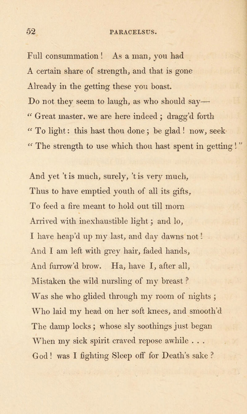 Full consummation ! As a man, you had A certain share of strength, and that is gone Already in the getting these you boast. Do not they seem to laugh, as who should say—- “ Great master, we are here indeed ; dragg’d forth To light: this hast thou done; be glad ! now, seek “ The strength to use which thou hast spent in getting And yet *t is much, surely, T is very much. Thus to have emptied youth of all its gifts. To feed a fire meant to hold out till morn Arrived with inexhaustible light; and lo, I have heap’d up my last, and day dawns not l And I am left with grey hair, faded hands. And furrow’d brow. Ha, have I, after all. Mistaken the wild nursling of my breast ? Was she who glided through my room of nights ; Who laid my head on her soft knees, and smooth’d The damp locks ; whose sly soothings just began When my sick spirit craved repose awhile . . . G od! was I fighting Sleep off for Death’s sake ?