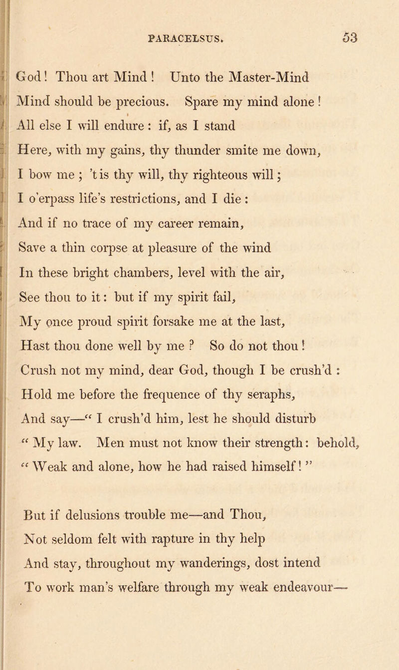 God! Thou art Mind ! Unto the Master-Mind Mind should be precious. Spare my mind alone ! i All else I will endure: if, as I stand Here, with my gains, thy thunder smite me down, I bow me ; ’t is thy will, thy righteous will; I o’erpass life’s restrictions, and I die : - And if no trace of my career remain. Save a thin corpse at pleasure of the wind [ In these bright chambers, level with the air. See thou to it: but if my spirit fail. My once proud spirit forsake me at the last. Hast thou done well by me P So do not thou! Crush not my mind, dear God, though I be crush’d : Hold me before the frequence of thy seraphs. And say-—“ I crush’d him, lest he should disturb “ My law. Men must not know their strength: behold, “ Weak and alone, how he had raised himself! ” But if delusions trouble me—and Thou, Not seldom felt with rapture in thy help And stay, throughout my wanderings, dost intend To work man’s welfare through my weak endeavour—