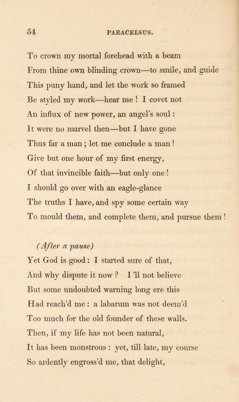 To crown my mortal forehead with a beam From thine own blinding crown—to smile, and guide This puny hand, and let the work so framed Be styled my work-—hear me ! I covet not An influx of new power, an angel’s soul: It were no marvel then—but I have gone Thus far a man; let me conclude a man ! Give but one hour of my first energy. Of that invincible faith—but only one ! I should go over with an eagle-glance The truths I have, and spy some certain way To mould them, and complete them, and pursue them (After a pause) Yet God is good: I started sure of that. And why dispute it now P I ’ll not believe But some undoubted warning long ere this Had reach’d me : a labarum was not deem’d Too much for the old founder of these walls. Then, if my life has not been natural. It has been monstrous : yet, till late, my course So ardently engross’d me, that delight,