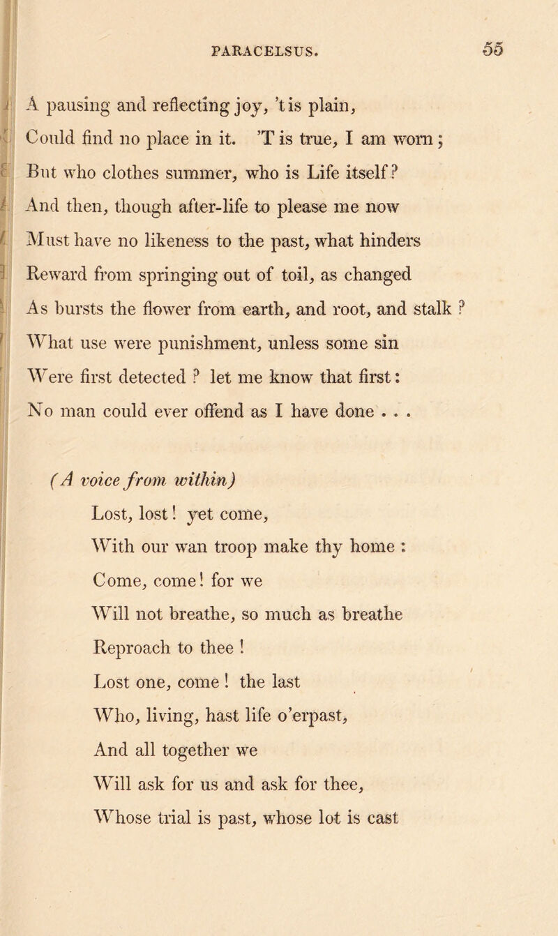 wu A pausing and reflecting joy, ’t is plain, Could find no place in it. T is true, I am worn; But who clothes summer, who is Life itself? And then, though after-life to please me now t Must have no likeness to the past, what hinders Reward from springing out of toil, as changed As bursts the flower from earth, and root, and stalk ? What use were punishment, unless some sin Were first detected ? let me know that first: No man could ever offend as I have done . . . ( A voice from within) Lost, lost! yet come. With our wan troop make thy home : Come, come! for we Will not breathe, so much as breathe Reproach to thee ! Lost one, come ! the last Who, living, hast life o’erpast, And all together we Will ask for us and ask for thee, Whose trial is past, whose lot is cast