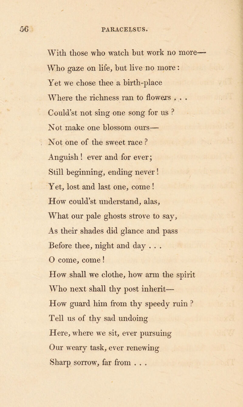 With those who watch but work no more— Who gaze on life, but live no more: Yet we chose thee a birth-place Where the richness ran to flowers . . . Could’st not sing one song for us ? Not make one blossom ours—- Not one of the sweet race ? Anguish ! ever and for ever; Still beginning, ending never! Yet, lost and last one, come ! How could’st understand, alas. What our pale ghosts strove to say. As their shades did glance and pass Before thee, night and day . . , O come, come! How shall we clothe, how arm the spirit Who next shall thy post inherit— How guard him from thy speedy ruin ? Tell us of thy sad undoing Here, where we sit, ever pursuing Our weary task, ever renewing Sharp sorrow, far from . . .