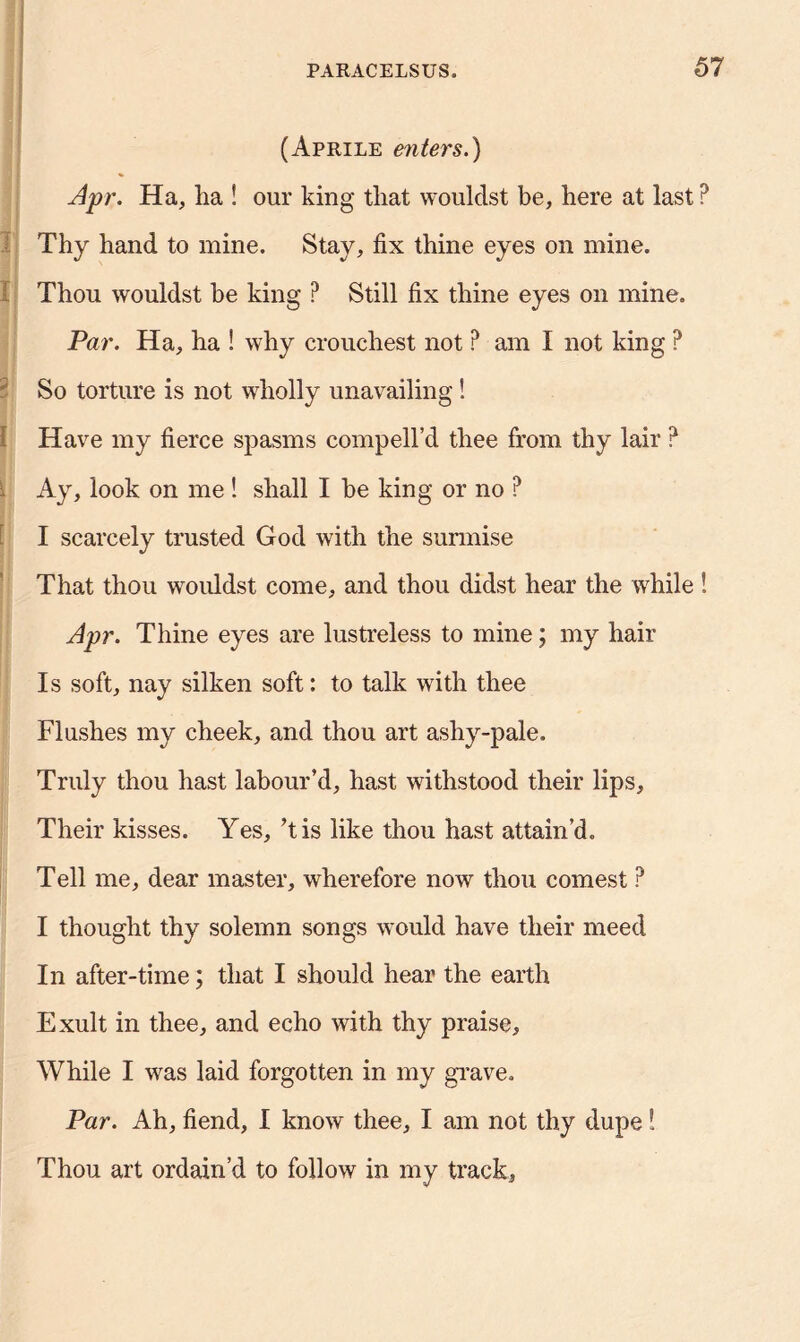 (Aprile enters.) Apr. Ha, ha ! our king that wouldst be, here at last P Thy hand to mine. Stay, fix thine eyes on mine. Thou wouldst be king ? Still fix thine eyes on mine. Par. Ha, ha ! why crouchest not ? am I not king ? 2 So torture is not wholly unavailing! Have my fierce spasms compell’d thee from thy lair P . Ay, look on me ! shall I be king or no ? I scarcely trusted God with the surmise That thou wouldst come, and thou didst hear the while ! Apr. Thine eyes are lustreless to mine; my hair Is soft, nay silken soft: to talk with thee Flushes my cheek, and thou art ashy-pale. Truly thou hast labour’d, hast withstood their lips. Their kisses. Yes, ’t is like thou hast attain’d. Tell me, dear master, wherefore now thou comest ? I thought thy solemn songs would have their meed In after-time; that I should hear the earth Exult in thee, and echo with thy praise. While I was laid forgotten in my grave. Par. Ah, fiend, I know thee, I am not thy dupe! Thou art ordain’d to follow in my track,