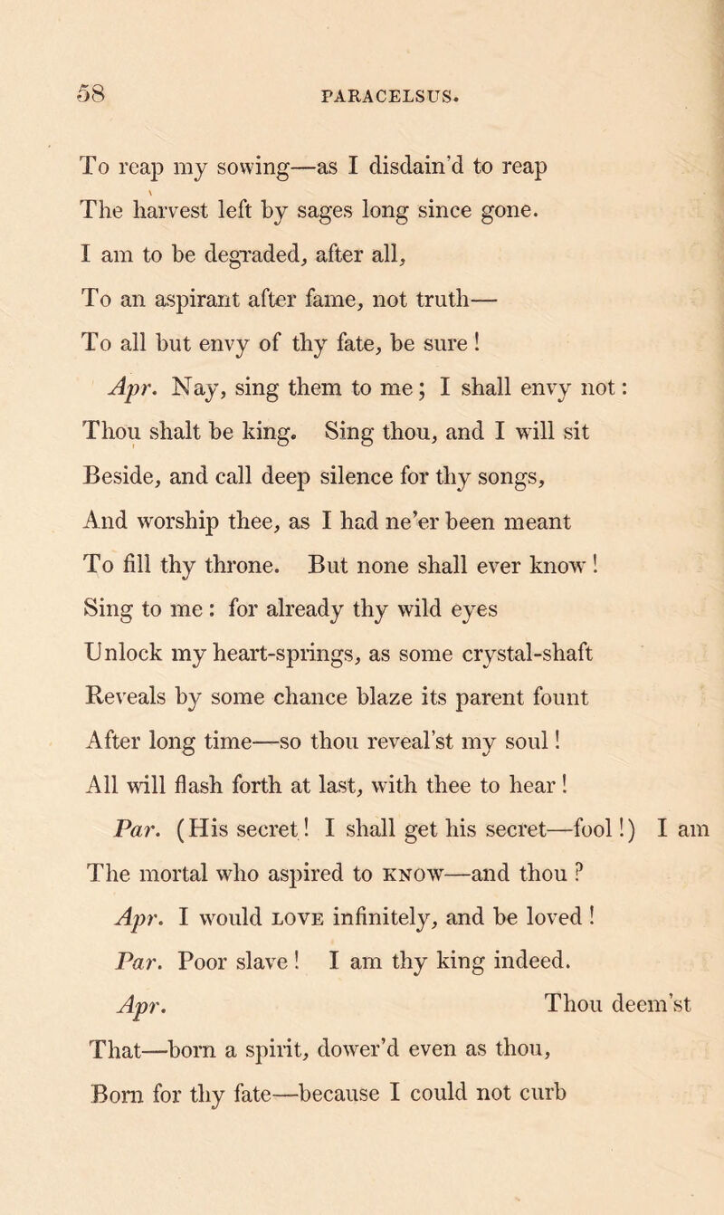 To reap my sowing—as I disdain'd to reap \ The harvest left by sages long since gone. I am to be degraded,, after all. To an aspirant after fame, not truth— To all but envy of thy fate, be sure ! Apr. Nay, sing them to me; I shall envy not: Thou shalt be king. Sing thou, and I will sit Beside, and call deep silence for thy songs, And worship thee, as I had ne’er been meant To fill thy throne. But none shall ever know! Sing to me : for already thy wild eyes Unlock my heart-springs, as some crystal-shaft Reveals by some chance blaze its parent fount After long time—so thou reveal’st my soul! All will flash forth at last, with thee to hear! Par. (His secret ! I shall get his secret—fool!) I am The mortal who aspired to know—and thou P Apr. I would love infinitely, and he loved ! Par. Poor slave ! I am thy king indeed. Apr. Thou deem st That—horn a spirit, dower’d even as thou, Born for thy fate—because I could not curb