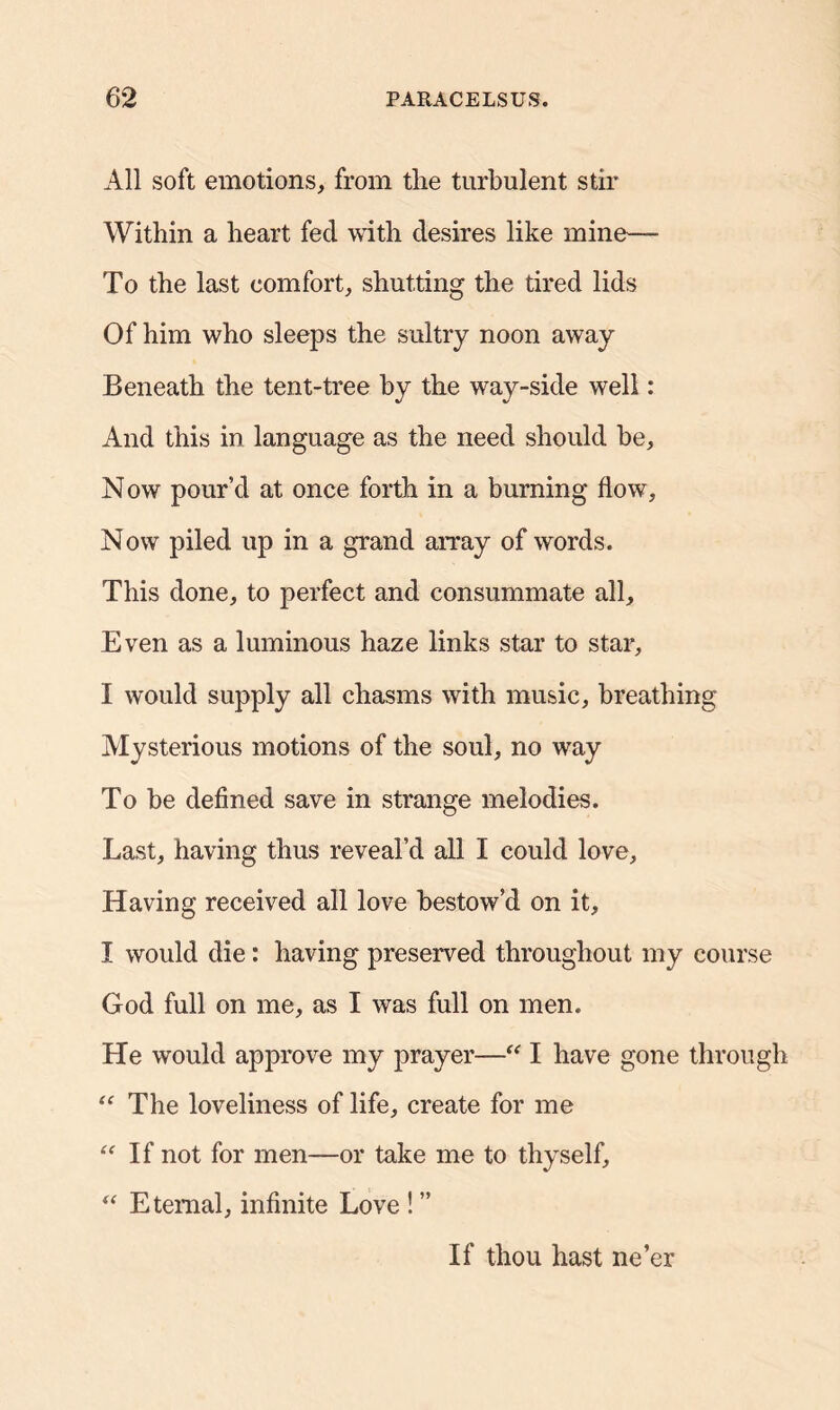 All soft emotions, from the turbulent stir Within a heart fed with desires like mine— To the last comfort, shutting the tired lids Of him who sleeps the sultry noon away Beneath the tent-tree by the way-side well: And this in language as the need should be, Now pour’d at once forth in a burning flow. Now piled up in a grand array of words. This done, to perfect and consummate all. Even as a luminous haze links star to star, I would supply all chasms with music, breathing Mysterious motions of the soul, no way To be defined save in strange melodies. Last, having thus reveal’d all I could love. Having received all love bestow’d on it, I would die: having preserved throughout my course God full on me, as I was full on men. He would approve my prayer—“ I have gone through “ The loveliness of life, create for me “ If not for men—or take me to thyself, “ Eternal, infinite Love ! ” If thou hast ne’er