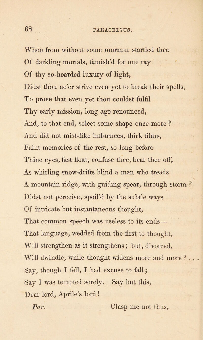 When from without some murmur startled thee Of darkling mortals, famish’d for one ray Of thy so-hoarded luxury of light. Didst thou ne’er strive even yet to break their spells. To prove that even yet thou couldst fulfil Thy early mission, long ago renounced. And, to that end, select some shape once more ? And did not mist-like influences, thick films. Faint memories of the rest, so long before $ Thine eyes, fast float, confuse thee, bear thee oflf. As whirling snow-drifts blind a man who treads A mountain ridge, with guiding spear, through storm Didst not perceive, spoil’d by the subtle ways Of intricate but instantaneous thought. That common speech was useless to its ends—- That language, wedded from the first to thought. Will strengthen as it strengthens; but, divorced. Will dwindle, while thought widens more and more P Say, though I fell, I had excuse to fall; Say I was tempted sorely. Say but this. Dear lord, Aprile’s lord ! Par. Clasp me not thus.