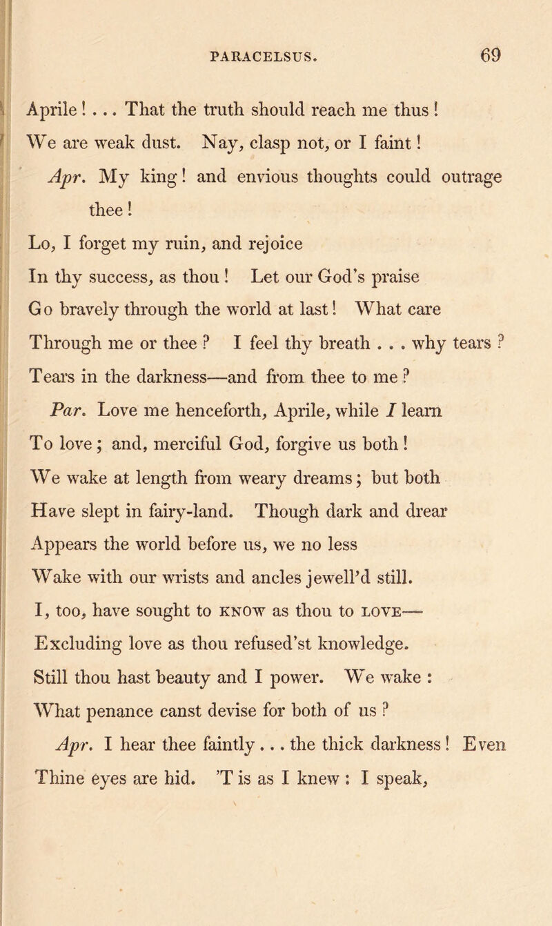 Aprile ! ... That the truth should reach me thus ! We are weak dust. Nay, clasp not, or I faint! Apr. My king! and envious thoughts could outrage thee! Lo, I forget my ruin, and rejoice In thy success, as thou ! Let our God’s praise G o bravely through the world at last! What care Through me or thee P I feel thy breath . . . why tears ? Tears in the darkness—and from thee to me ? Par. Love me henceforth, Aprile, while I learn To love; and, merciful God, forgive us both ! We wake at length from weary dreams; but both Have slept in fairy-land. Though dark and drear Appears the world before us, we no less Wake with our wrists and ancles jewel? d still. I, too, have sought to know as thou to love— Excluding love as thou refused’st knowledge. Still thou hast beauty and I power. We wake : What penance canst devise for both of us ? Apr. I hear thee faintly... the thick darkness ! Even Thine eyes are hid. ’T is as I knew : I speak,