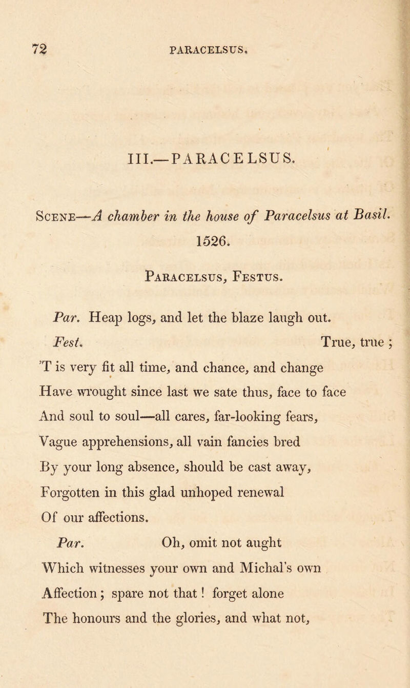 III.—PARACELSUS. Scene—-A chamber in the house of Paracelsus at Basil. 1526. Paracelsus, Festus. Par. Heap logs, and let the blaze laugh out. Fest. True, true ; T is very fit all time, and chance, and change Have wrought since last we sate thus, face to face And soul to soul—all cares, far-looking fears. Vague apprehensions, all vain fancies bred By your long absence, should be cast away. Forgotten in this glad unhoped renewal Of our affections. Par. Oh, omit not aught Which witnesses your own and Michal’s own Affection; spare not that! forget alone The honours and the glories, and what not,
