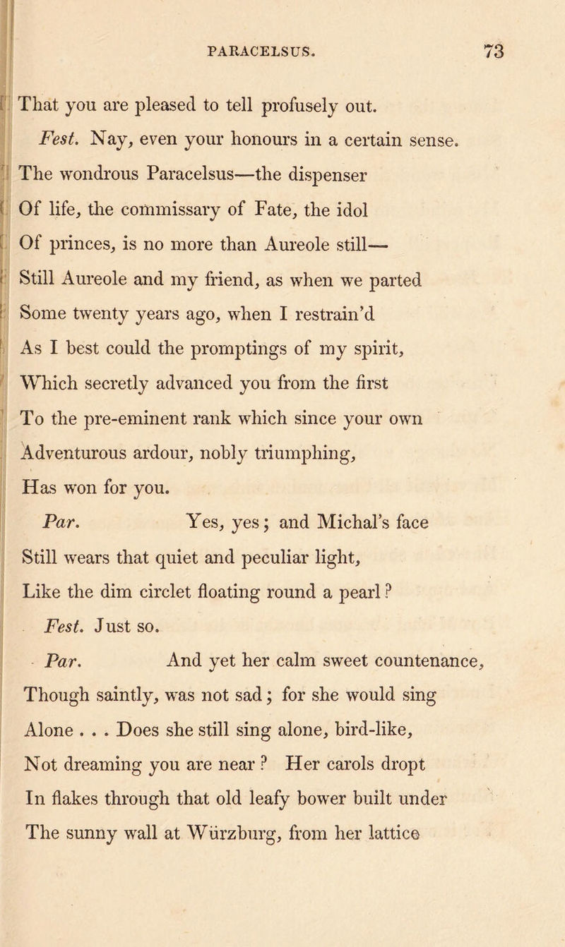 That you are pleased to tell profusely out. Fest. Nay, even your honours in a certain sense. The wondrous Paracelsus—the dispenser Of life, the commissary of Fate, the idol Of princes, is no more than Aureole still— < Still Aureole and my friend, as when we parted Some twenty years ago, when I restrain’d As I best could the promptings of my spirit. Which secretly advanced you from the first To the pre-eminent rank which since your own Adventurous ardour, nobly triumphing. Has won for you. Par. Yes, yes; and Michal’s face Still wears that quiet and peculiar light. Like the dim circlet floating round a pearl ? Fest. Just so. Par. And yet her calm sweet countenance. Though saintly, was not sad; for she would sing Alone . . . Does she still sing alone, bird-like, Not dreaming you are near ? Her carols dropt In flakes through that old leafy bower built under The sunny wall at Wiirzburg, from her lattice