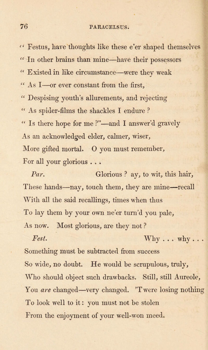 Festus, have thoughts like these e’er shaped themselves “ In other brains than mine—have their possessors “ Existed in like circumstance—were they weak “ As I—or ever constant from the first, “ Despising youth’s allurements, and rejecting “ As spider-films the shackles I endure ? “ Is there hope for me ?”•—and I answer’d gravely As an acknowledged elder, calmer, wiser. More gifted mortal. O you must remember. For all your glorious . . . Par. Glorious ? ay, to wit, this hair, These hands—nay, touch them, they are mine—recall With all the said recallings, times when thus To lay them by your own ne’er turn’d you pale. As now. Most glorious, are they not ? Fest. Why . . . why . . Something must be subtracted from success So wide, no doubt. He would be scrupulous, truly. Who should object such drawbacks. Still, still Aureole, You are changed—very changed. ’Twere losing nothin To look well to it: you must not be stolen From the enjoyment of your well-won meed.