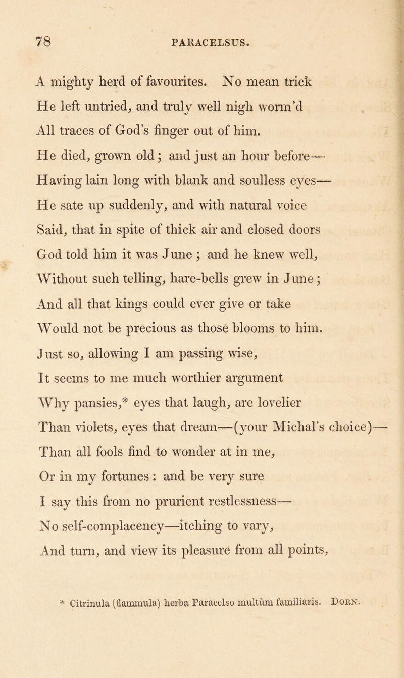A mighty herd of favourites. No mean trick He left untried, and truly well nigh worm’d All traces of God’s finger out of him. He died, grown old; and just an hour before— Having lain long with blank and soulless eyes— He sate up suddenly, and with natural voice Said, that in spite of thick air and closed doors God told him it was June ; and he knew well. Without such telling, hare-hells grew in June; And all that kings could ever give or take Would not be precious as those blooms to him. J ust so, allowing I am passing wise, It seems to me much worthier argument Why pansies,* eyes that laugh, are lovelier Than violets, eyes that dream—(your Michal’s choice) Than all fools find to wonder at in me. Or in my fortunes : and he very sure I say this from no prurient restlessness— No self-complacency—itching to vary, And turn, and view its pleasure from all points. * Citrinula (flammula) herb a Paracelso multum familiaris. Dorx.